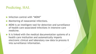 Predicting. HAI.
 Infection control with “MONI”
 Monitoring of nosocomial infections.
 MONI is an intelligent tool for detection and surveillance
of health care-associated infections in intensive care
medicine.
 It is linked with the medical documentation systems of a
health care institution and automatically imports
electronic clinical and laboratory raw data to process it
into surveillance information.
 