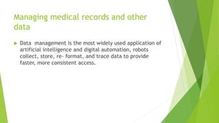 Managing medical records and other
data
 Data management is the most widely used application of
artificial intelligence and digital automation, robots
collect, store, re- format, and trace data to provide
faster, more consistent access.
 