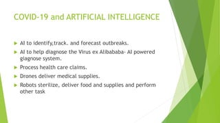 COVID-19 and ARTIFICIAL INTELLIGENCE
 AI to identify,track. and forecast outbreaks.
 AI to help diagnose the Virus ex Alibababa- AI powered
giagnose system.
 Process health care claims.
 Drones deliver medical supplies.
 Robots sterilize, deliver food and supplies and perform
other task
 