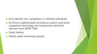  AI to identify non- compliance or infected individuals
 Ex China‘s sophisticated surveillance system used facial
recognition technology and temperature detection
software from SENSE TIME.
 Smart helmet.
 Health code( monitoring system)
 