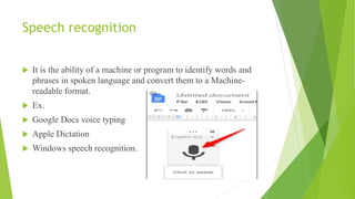 Speech recognition
 It is the ability of a machine or program to identify words and
phrases in spoken language and convert them to a Machine-
readable format.
 Ex.
 Google Docs voice typing
 Apple Dictation
 Windows speech recognition.
 