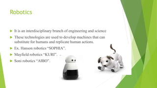 Robotics
 It is an interdisciplinary branch of engineering and science
 These technologies are used to develop machines that can
substitute for humans and replicate human actions.
 Ex. Hanson robotics “SOPHIA”.
 Mayfield robotics “KURI”.
 Soni robotics “AIBO”.
 