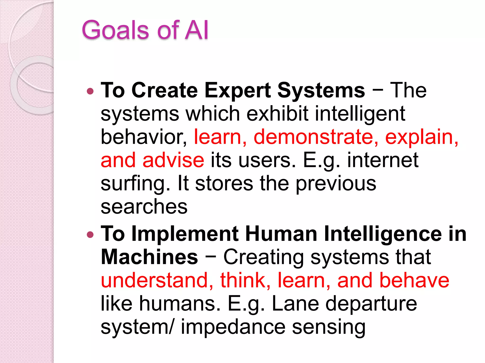 Goals of AI
 To Create Expert Systems − The
systems which exhibit intelligent
behavior, learn, demonstrate, explain,
and advise its users. E.g. internet
surfing. It stores the previous
searches
 To Implement Human Intelligence in
Machines − Creating systems that
understand, think, learn, and behave
like humans. E.g. Lane departure
system/ impedance sensing
 