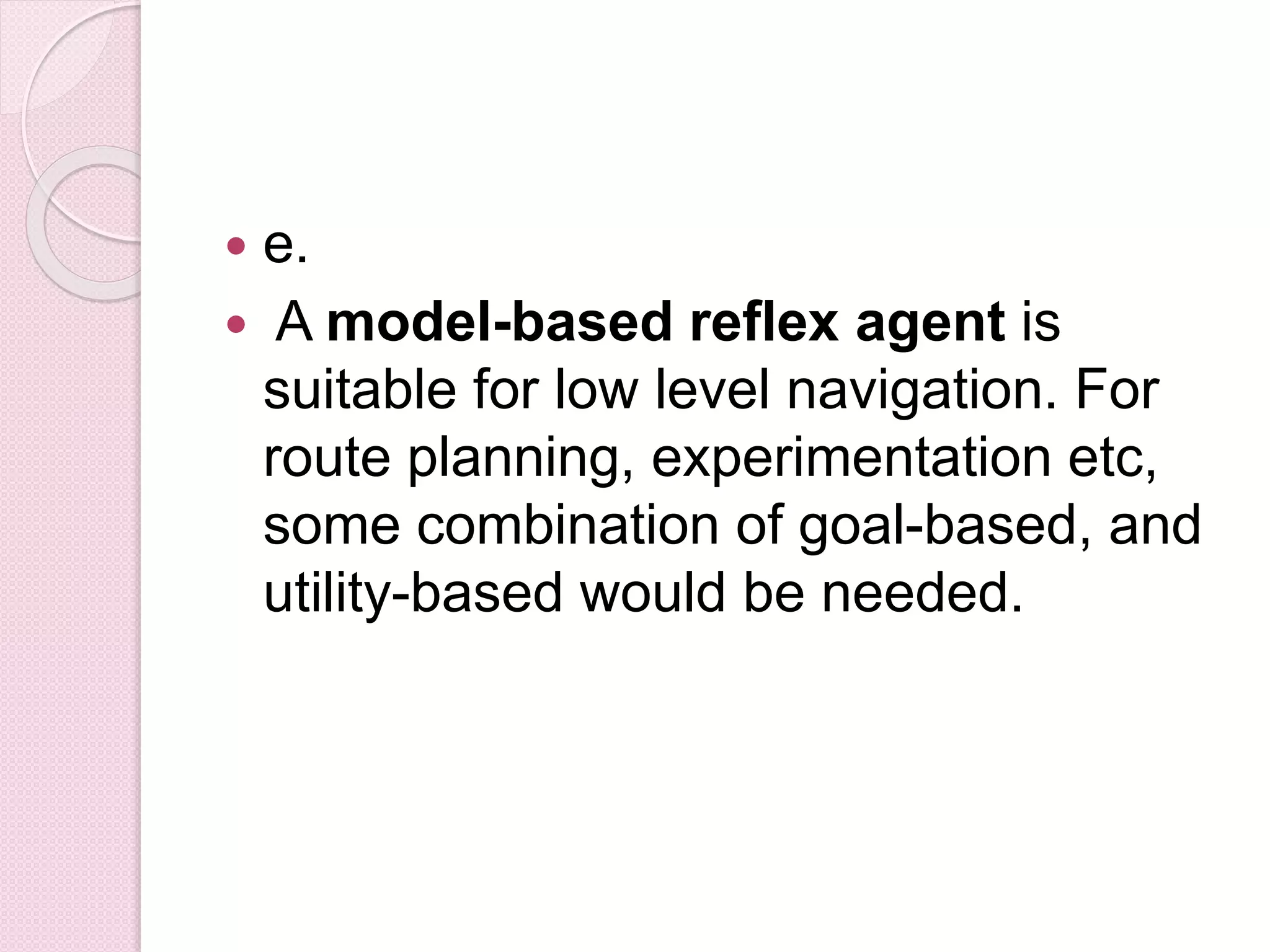  e.
 A model-based reflex agent is
suitable for low level navigation. For
route planning, experimentation etc,
some combination of goal-based, and
utility-based would be needed.
 