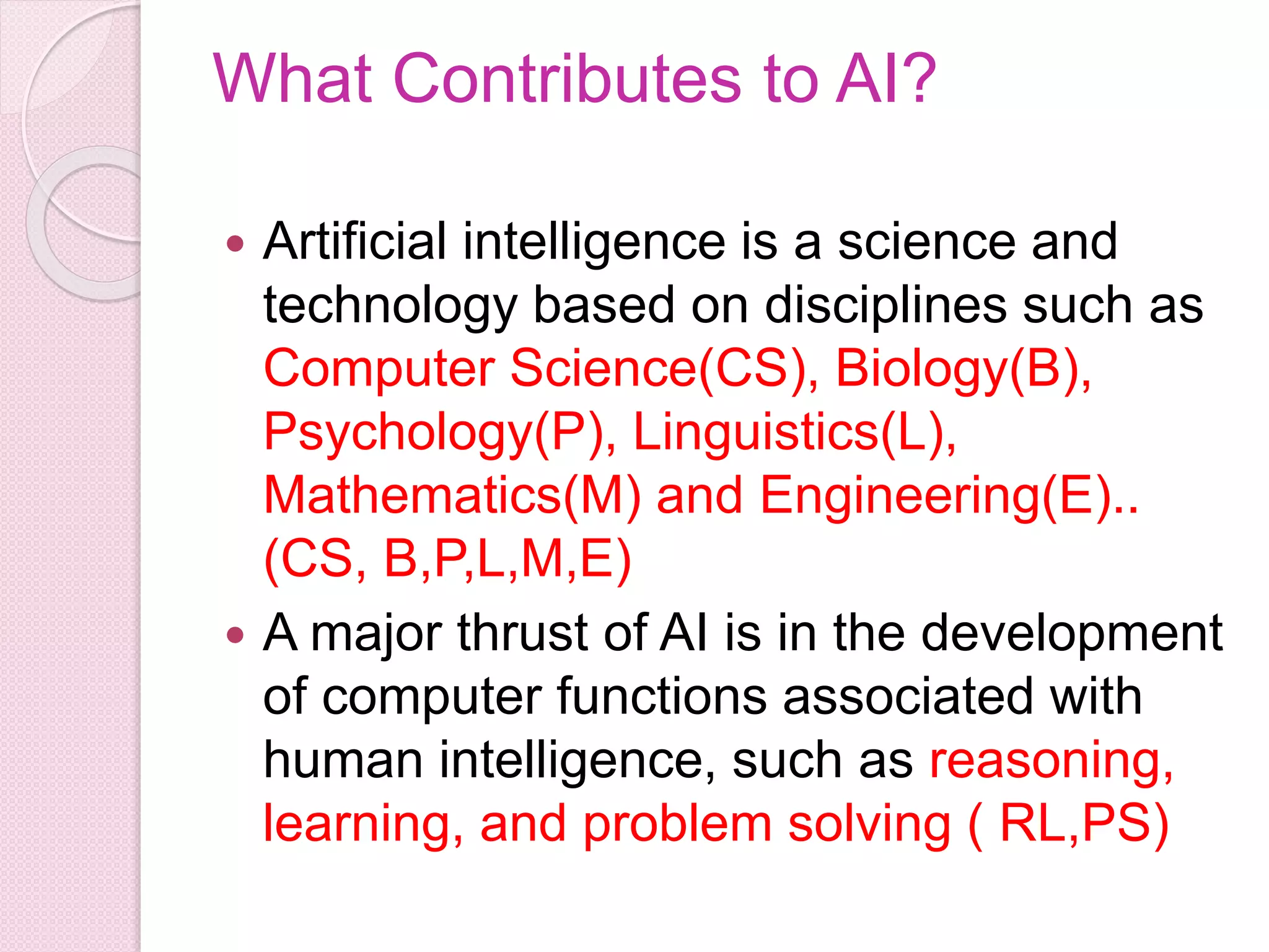 What Contributes to AI?
 Artificial intelligence is a science and
technology based on disciplines such as
Computer Science(CS), Biology(B),
Psychology(P), Linguistics(L),
Mathematics(M) and Engineering(E)..
(CS, B,P,L,M,E)
 A major thrust of AI is in the development
of computer functions associated with
human intelligence, such as reasoning,
learning, and problem solving ( RL,PS)
 