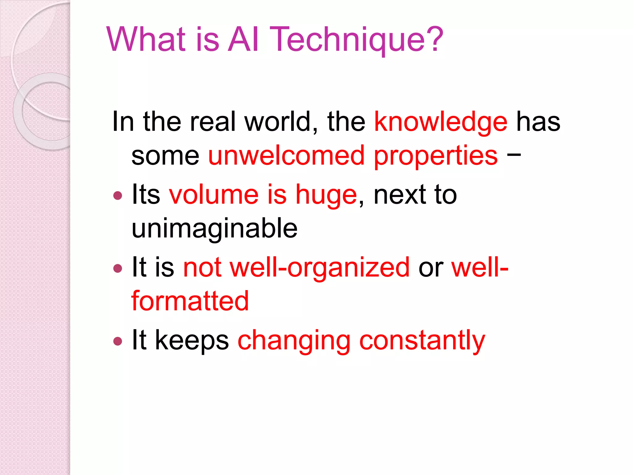 What is AI Technique?
In the real world, the knowledge has
some unwelcomed properties −
 Its volume is huge, next to
unimaginable
 It is not well-organized or well-
formatted
 It keeps changing constantly
 
