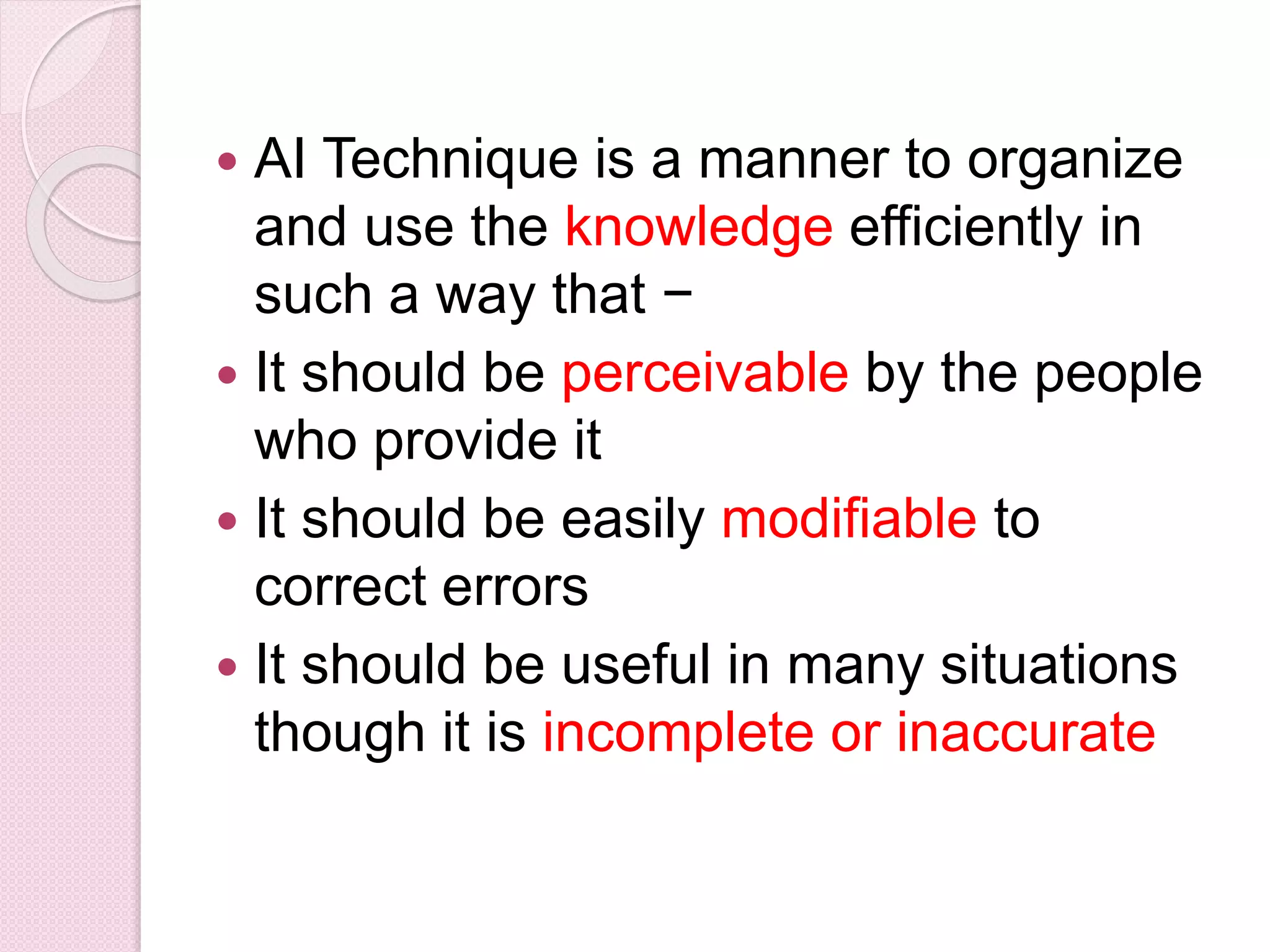  AI Technique is a manner to organize
and use the knowledge efficiently in
such a way that −
 It should be perceivable by the people
who provide it
 It should be easily modifiable to
correct errors
 It should be useful in many situations
though it is incomplete or inaccurate
 