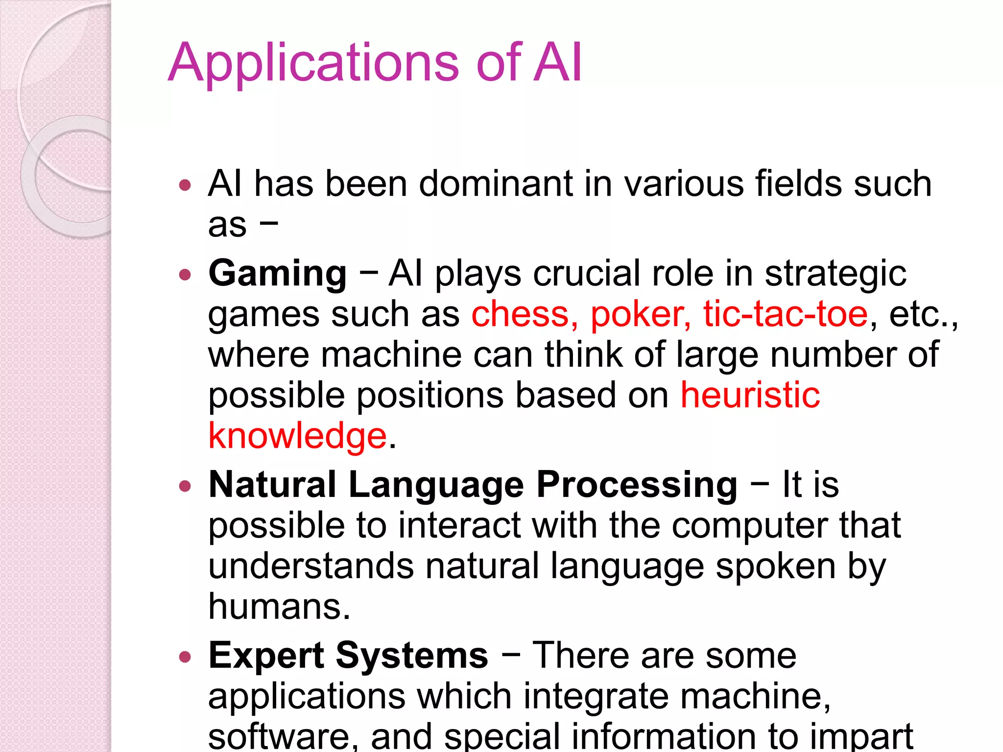 Applications of AI
 AI has been dominant in various fields such
as −
 Gaming − AI plays crucial role in strategic
games such as chess, poker, tic-tac-toe, etc.,
where machine can think of large number of
possible positions based on heuristic
knowledge.
 Natural Language Processing − It is
possible to interact with the computer that
understands natural language spoken by
humans.
 Expert Systems − There are some
applications which integrate machine,
software, and special information to impart
 