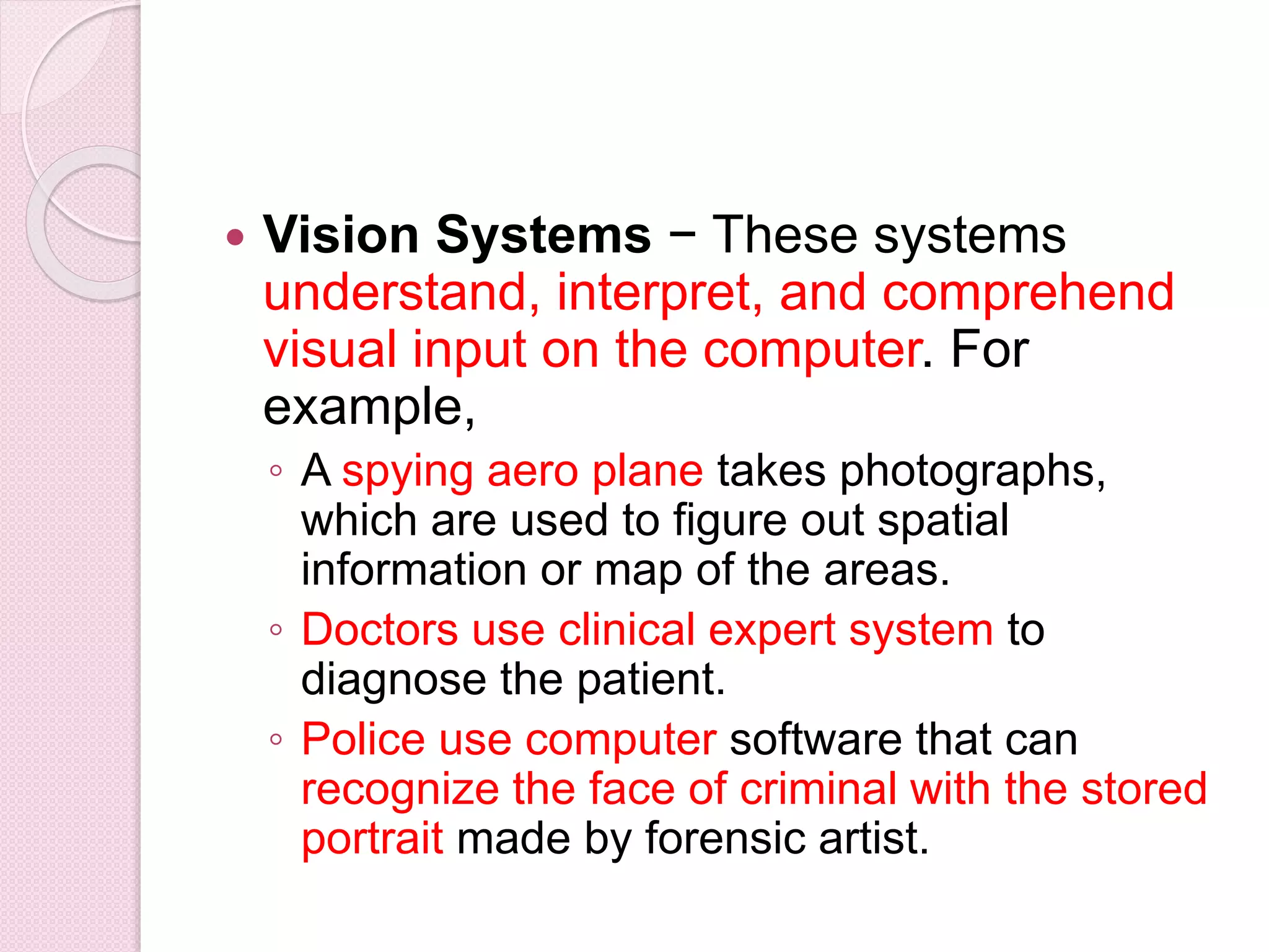  Vision Systems − These systems
understand, interpret, and comprehend
visual input on the computer. For
example,
◦ A spying aero plane takes photographs,
which are used to figure out spatial
information or map of the areas.
◦ Doctors use clinical expert system to
diagnose the patient.
◦ Police use computer software that can
recognize the face of criminal with the stored
portrait made by forensic artist.
 