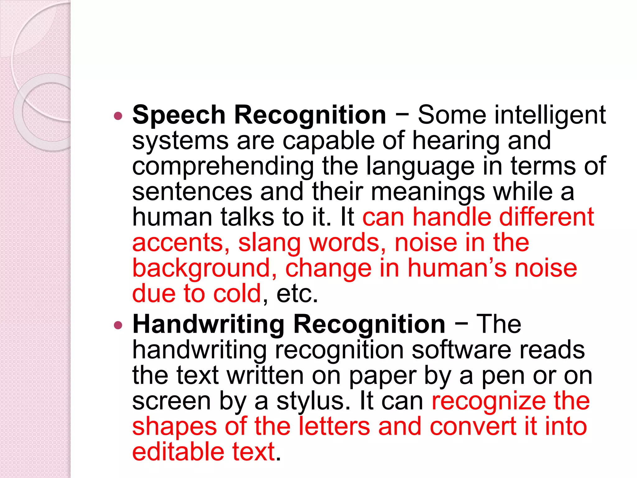  Speech Recognition − Some intelligent
systems are capable of hearing and
comprehending the language in terms of
sentences and their meanings while a
human talks to it. It can handle different
accents, slang words, noise in the
background, change in human’s noise
due to cold, etc.
 Handwriting Recognition − The
handwriting recognition software reads
the text written on paper by a pen or on
screen by a stylus. It can recognize the
shapes of the letters and convert it into
editable text.
 