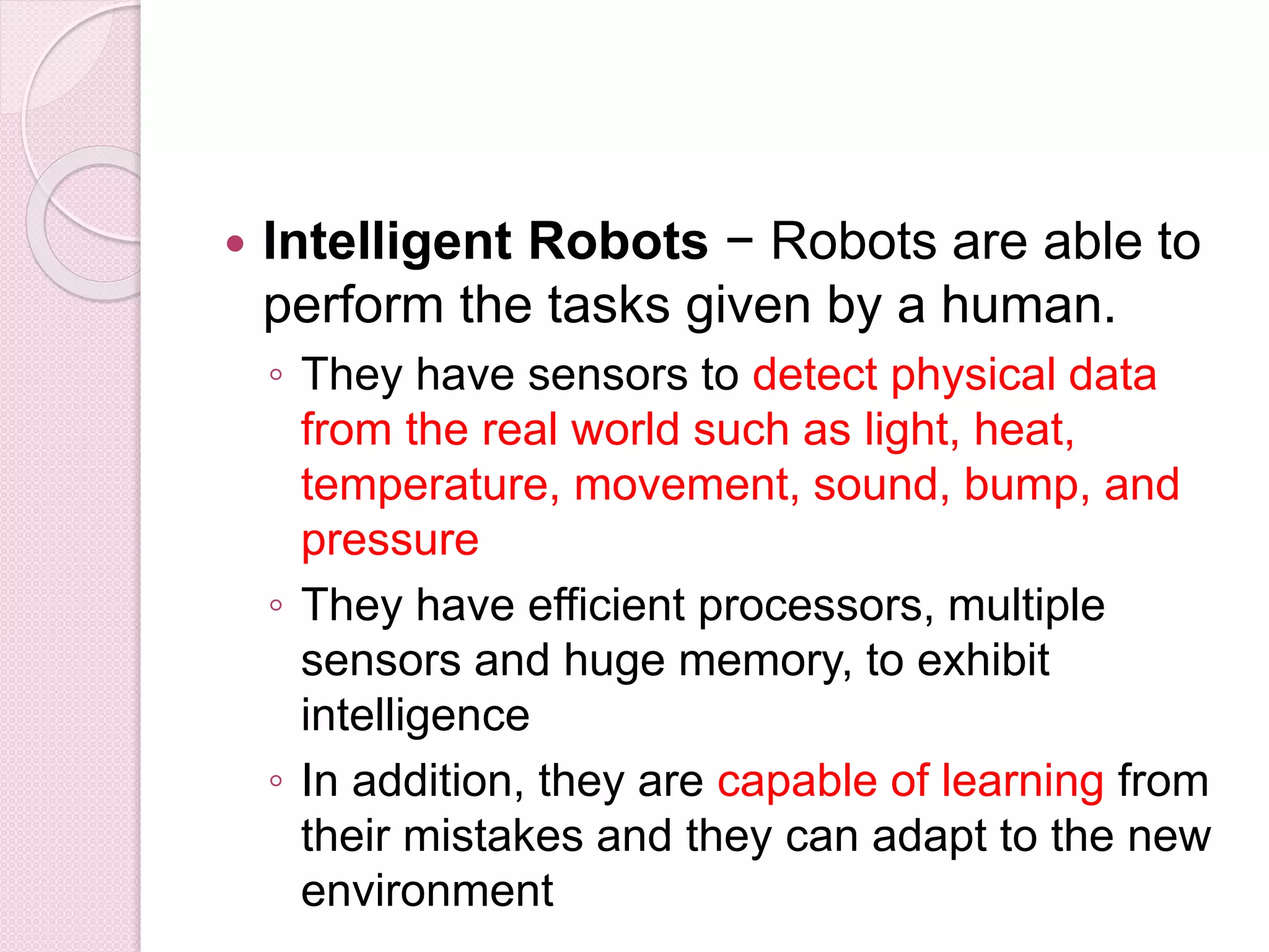  Intelligent Robots − Robots are able to
perform the tasks given by a human.
◦ They have sensors to detect physical data
from the real world such as light, heat,
temperature, movement, sound, bump, and
pressure
◦ They have efficient processors, multiple
sensors and huge memory, to exhibit
intelligence
◦ In addition, they are capable of learning from
their mistakes and they can adapt to the new
environment
 