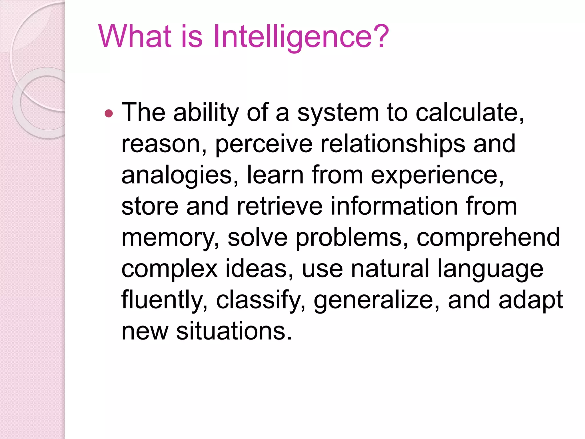 What is Intelligence?
 The ability of a system to calculate,
reason, perceive relationships and
analogies, learn from experience,
store and retrieve information from
memory, solve problems, comprehend
complex ideas, use natural language
fluently, classify, generalize, and adapt
new situations.
 