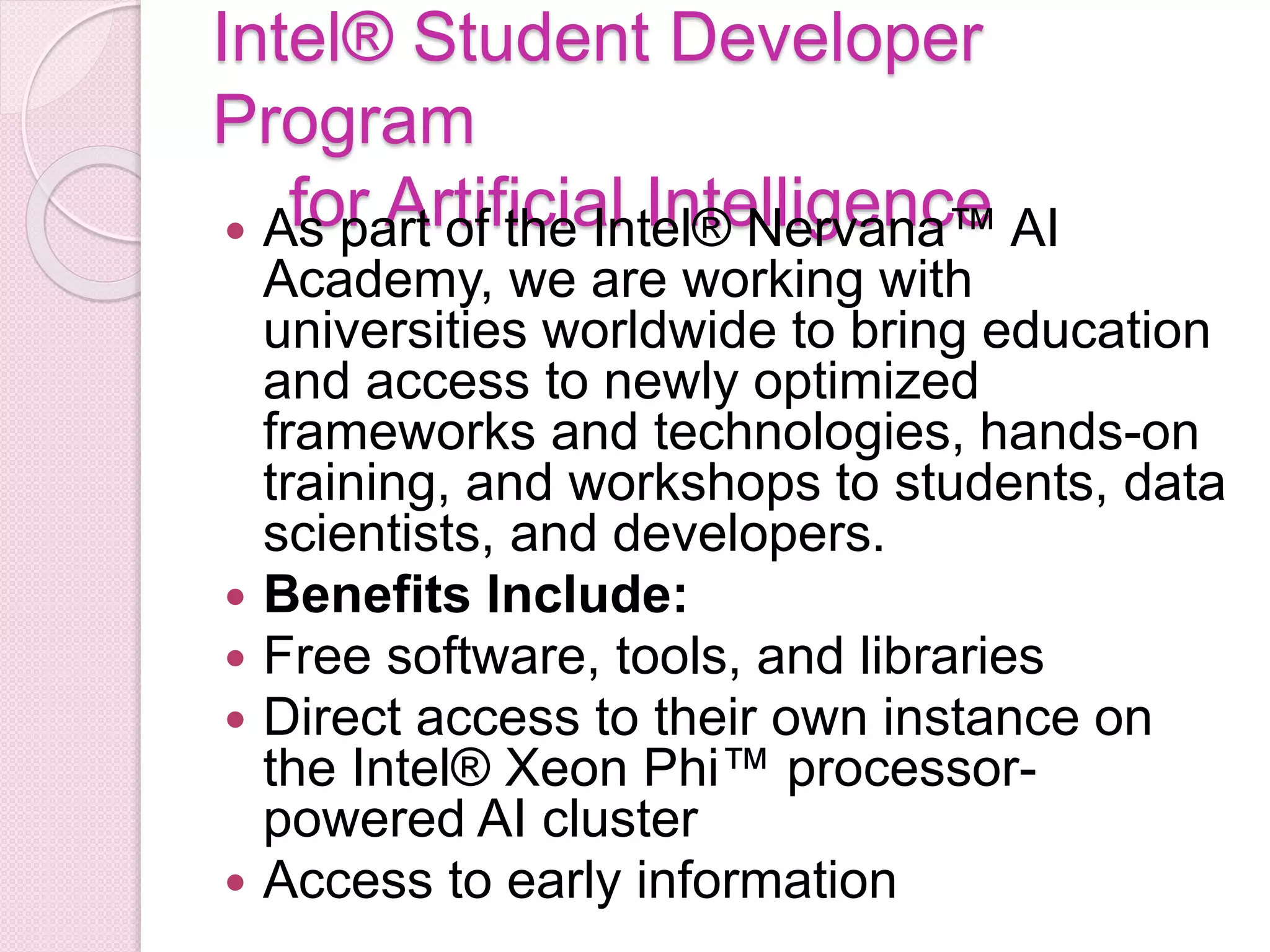 Intel® Student Developer
Program
for Artificial Intelligence As part of the Intel® Nervana™ AI
Academy, we are working with
universities worldwide to bring education
and access to newly optimized
frameworks and technologies, hands-on
training, and workshops to students, data
scientists, and developers.
 Benefits Include:
 Free software, tools, and libraries
 Direct access to their own instance on
the Intel® Xeon Phi™ processor-
powered AI cluster
 Access to early information
 