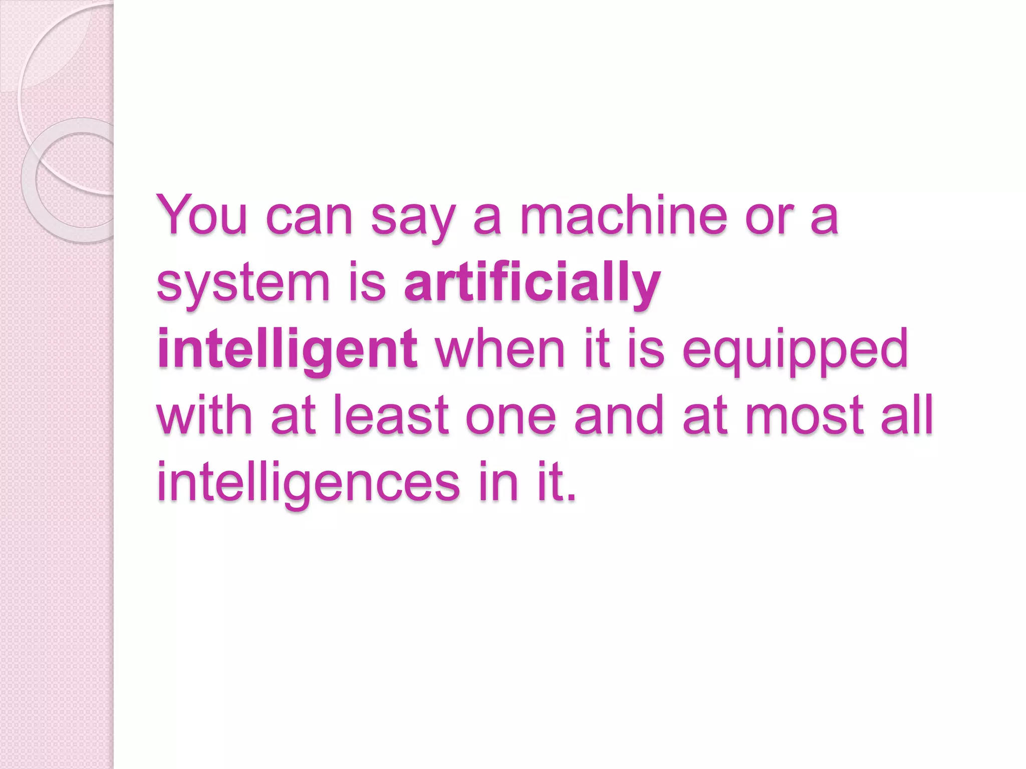 You can say a machine or a
system is artificially
intelligent when it is equipped
with at least one and at most all
intelligences in it.
 