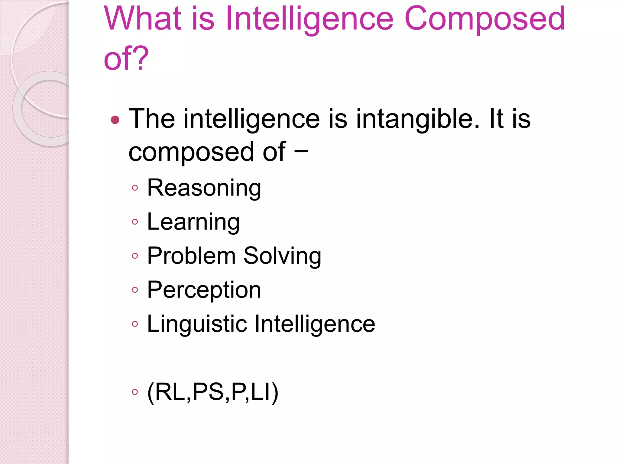 What is Intelligence Composed
of?
 The intelligence is intangible. It is
composed of −
◦ Reasoning
◦ Learning
◦ Problem Solving
◦ Perception
◦ Linguistic Intelligence
◦ (RL,PS,P,LI)
 