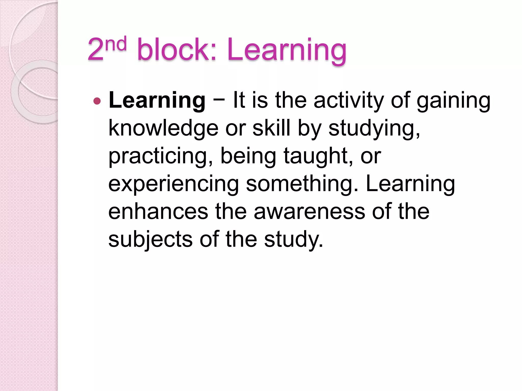 2nd block: Learning
 Learning − It is the activity of gaining
knowledge or skill by studying,
practicing, being taught, or
experiencing something. Learning
enhances the awareness of the
subjects of the study.
 