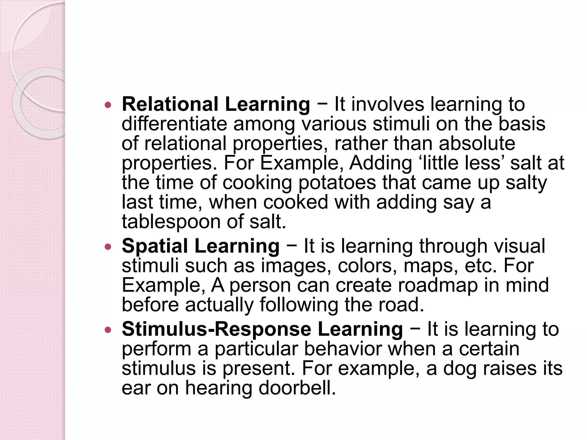  Relational Learning − It involves learning to
differentiate among various stimuli on the basis
of relational properties, rather than absolute
properties. For Example, Adding ‘little less’ salt at
the time of cooking potatoes that came up salty
last time, when cooked with adding say a
tablespoon of salt.
 Spatial Learning − It is learning through visual
stimuli such as images, colors, maps, etc. For
Example, A person can create roadmap in mind
before actually following the road.
 Stimulus-Response Learning − It is learning to
perform a particular behavior when a certain
stimulus is present. For example, a dog raises its
ear on hearing doorbell.
 