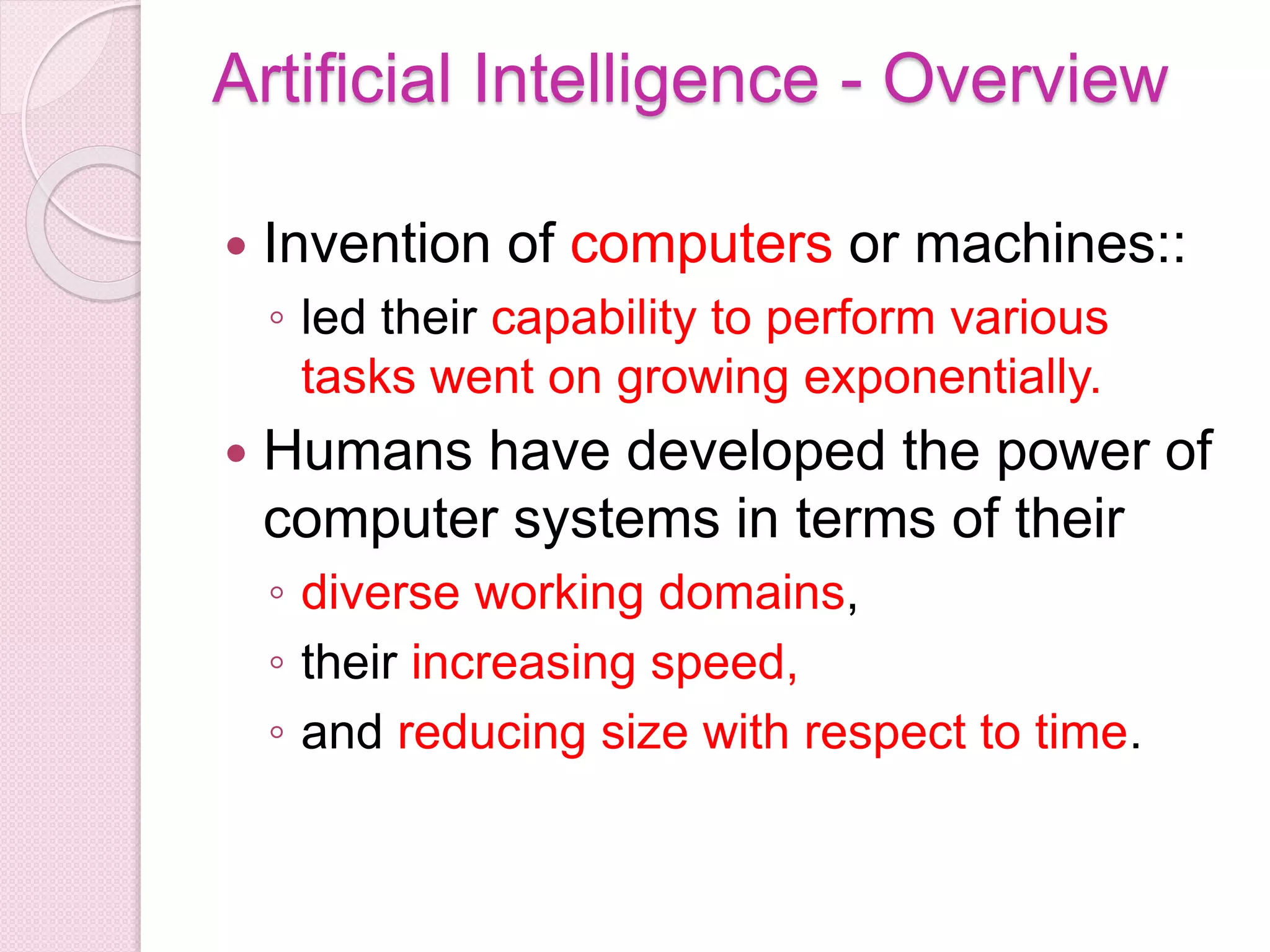 Artificial Intelligence - Overview
 Invention of computers or machines::
◦ led their capability to perform various
tasks went on growing exponentially.
 Humans have developed the power of
computer systems in terms of their
◦ diverse working domains,
◦ their increasing speed,
◦ and reducing size with respect to time.
 