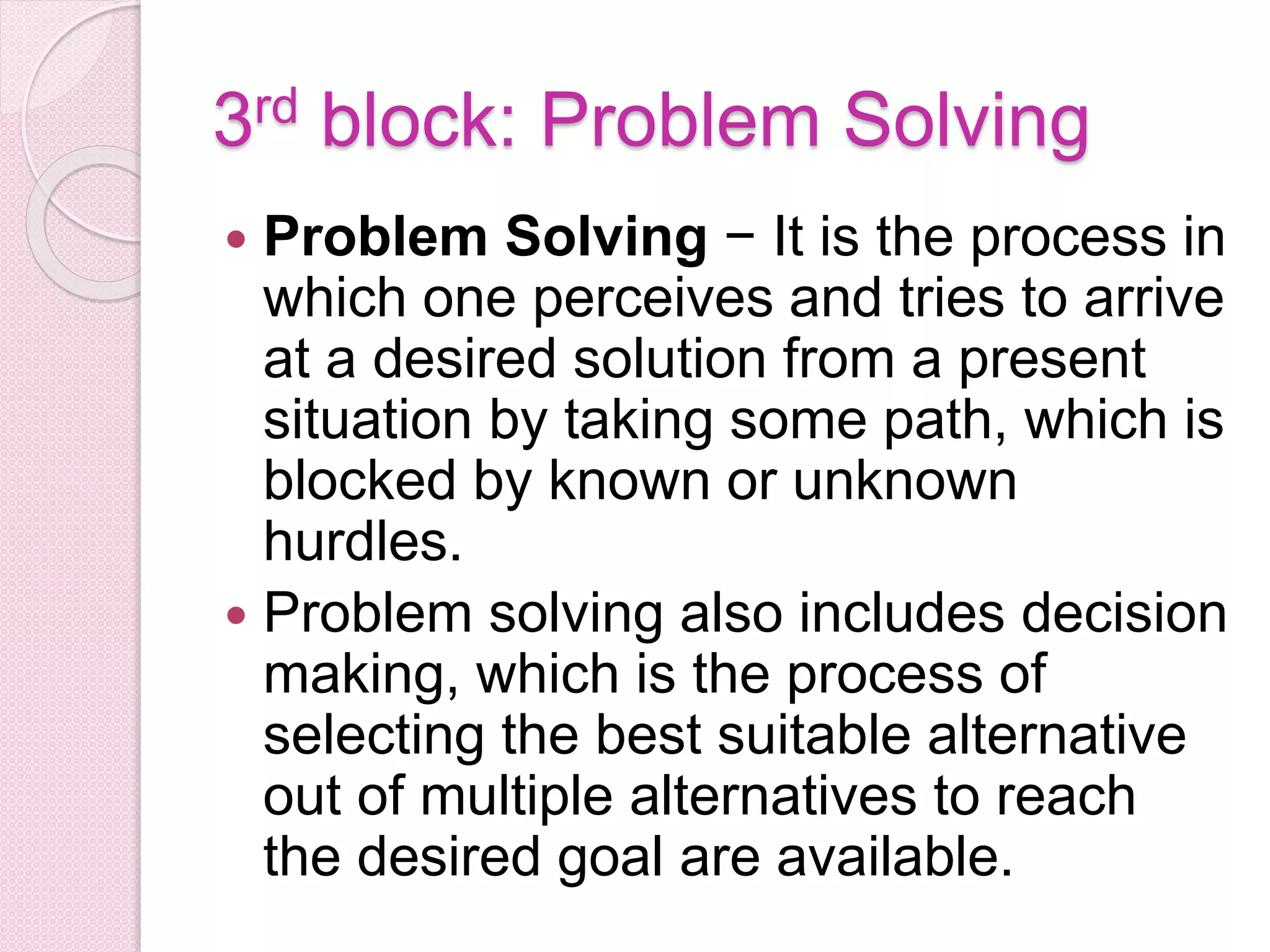3rd block: Problem Solving
 Problem Solving − It is the process in
which one perceives and tries to arrive
at a desired solution from a present
situation by taking some path, which is
blocked by known or unknown
hurdles.
 Problem solving also includes decision
making, which is the process of
selecting the best suitable alternative
out of multiple alternatives to reach
the desired goal are available.
 