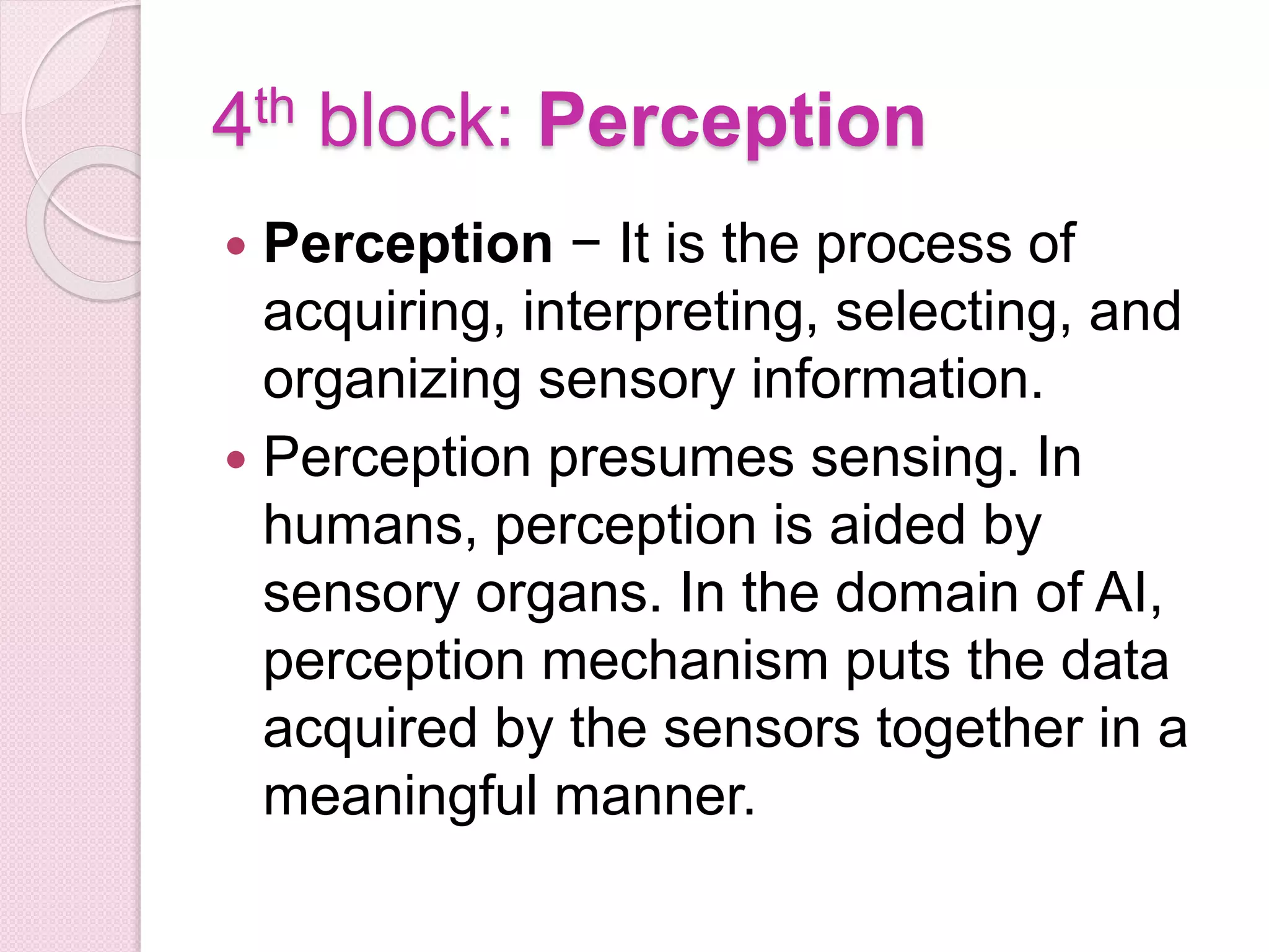 4th block: Perception
 Perception − It is the process of
acquiring, interpreting, selecting, and
organizing sensory information.
 Perception presumes sensing. In
humans, perception is aided by
sensory organs. In the domain of AI,
perception mechanism puts the data
acquired by the sensors together in a
meaningful manner.
 
