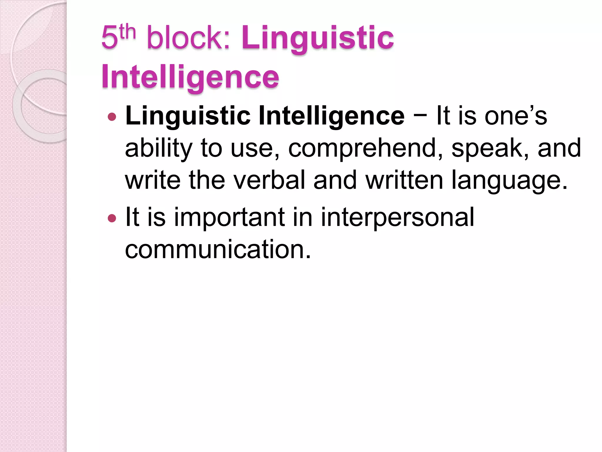5th block: Linguistic
Intelligence
 Linguistic Intelligence − It is one’s
ability to use, comprehend, speak, and
write the verbal and written language.
 It is important in interpersonal
communication.
 