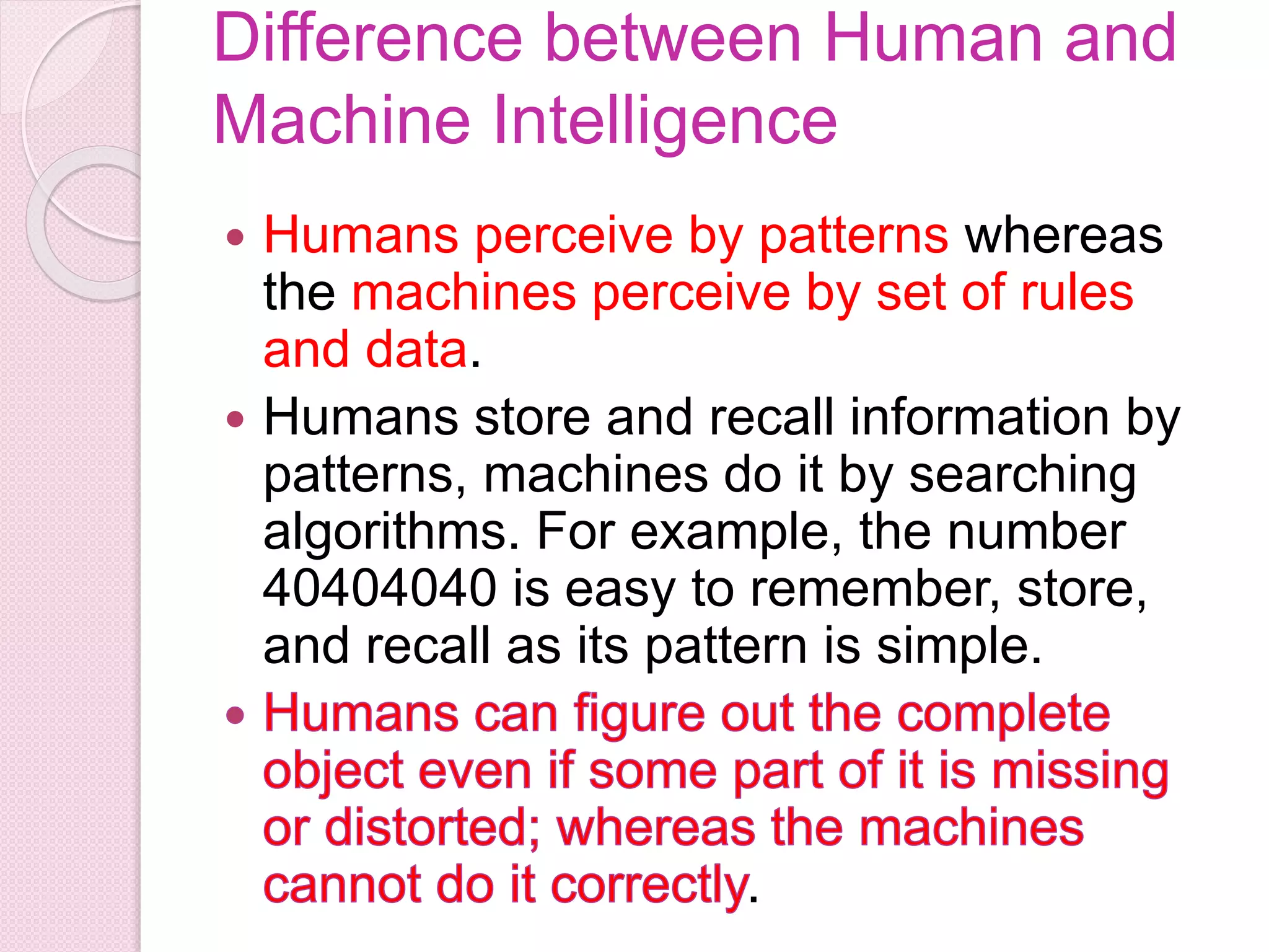 Difference between Human and
Machine Intelligence
 Humans perceive by patterns whereas
the machines perceive by set of rules
and data.
 Humans store and recall information by
patterns, machines do it by searching
algorithms. For example, the number
40404040 is easy to remember, store,
and recall as its pattern is simple.
.
 