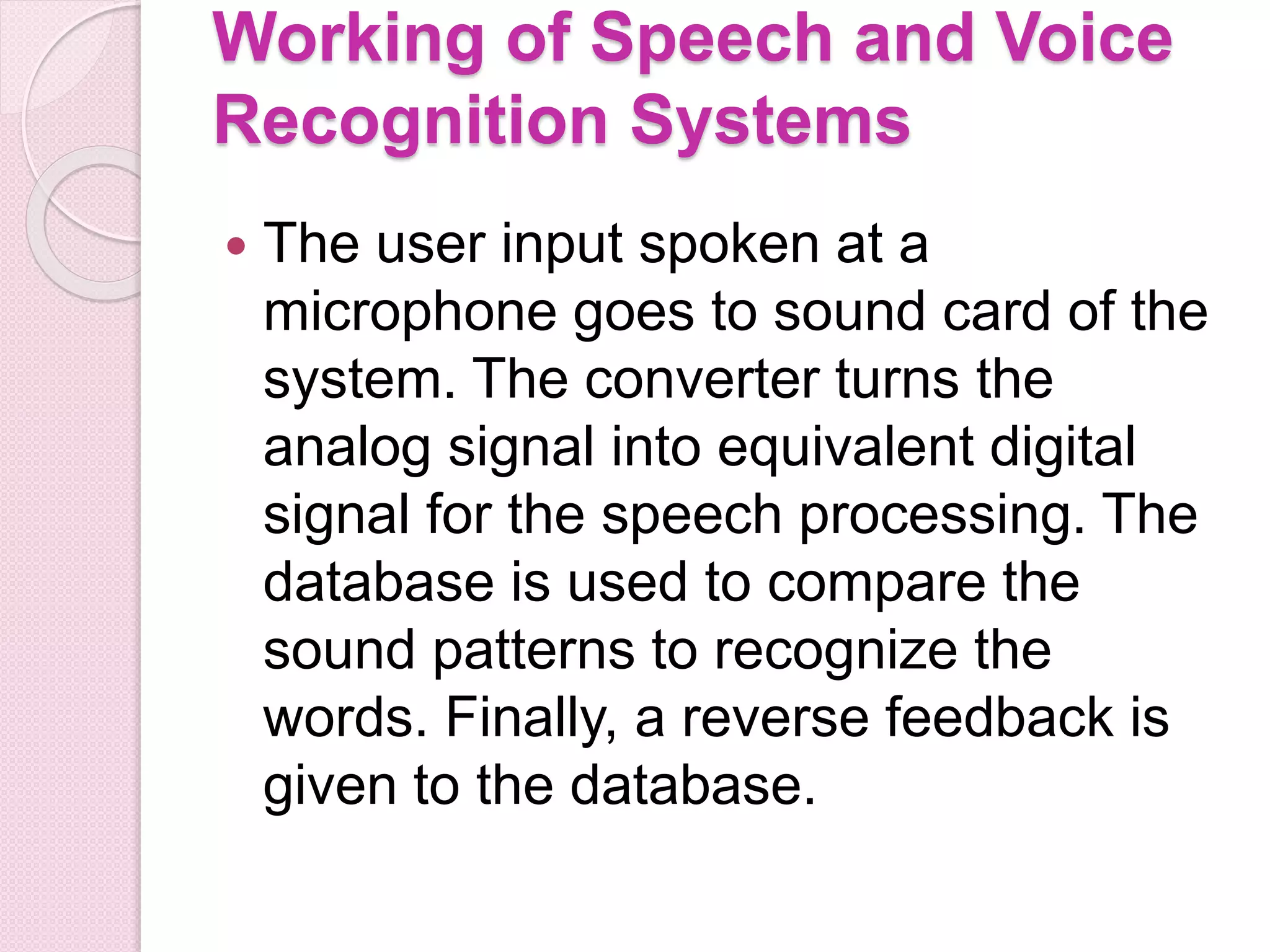 Working of Speech and Voice
Recognition Systems
 The user input spoken at a
microphone goes to sound card of the
system. The converter turns the
analog signal into equivalent digital
signal for the speech processing. The
database is used to compare the
sound patterns to recognize the
words. Finally, a reverse feedback is
given to the database.
 