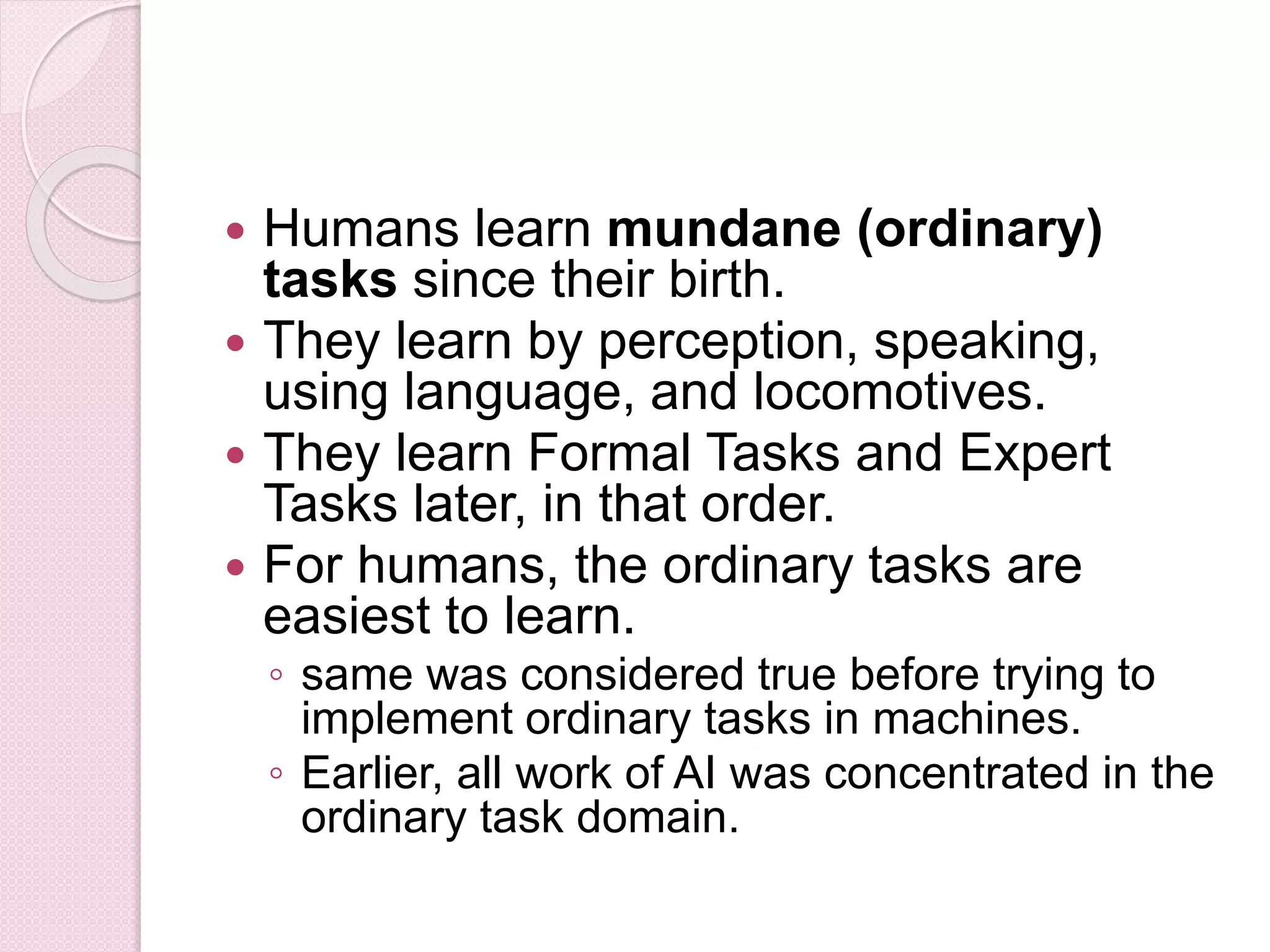  Humans learn mundane (ordinary)
tasks since their birth.
 They learn by perception, speaking,
using language, and locomotives.
 They learn Formal Tasks and Expert
Tasks later, in that order.
 For humans, the ordinary tasks are
easiest to learn.
◦ same was considered true before trying to
implement ordinary tasks in machines.
◦ Earlier, all work of AI was concentrated in the
ordinary task domain.
 