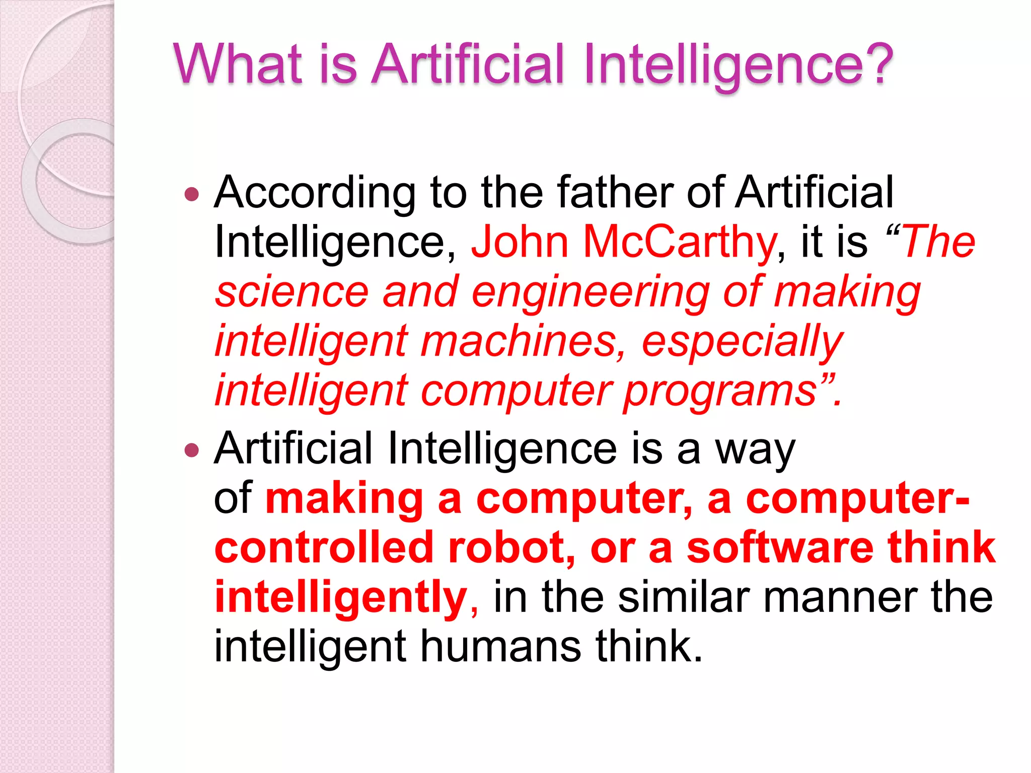 What is Artificial Intelligence?
 According to the father of Artificial
Intelligence, John McCarthy, it is “The
science and engineering of making
intelligent machines, especially
intelligent computer programs”.
 Artificial Intelligence is a way
of making a computer, a computer-
controlled robot, or a software think
intelligently, in the similar manner the
intelligent humans think.
 