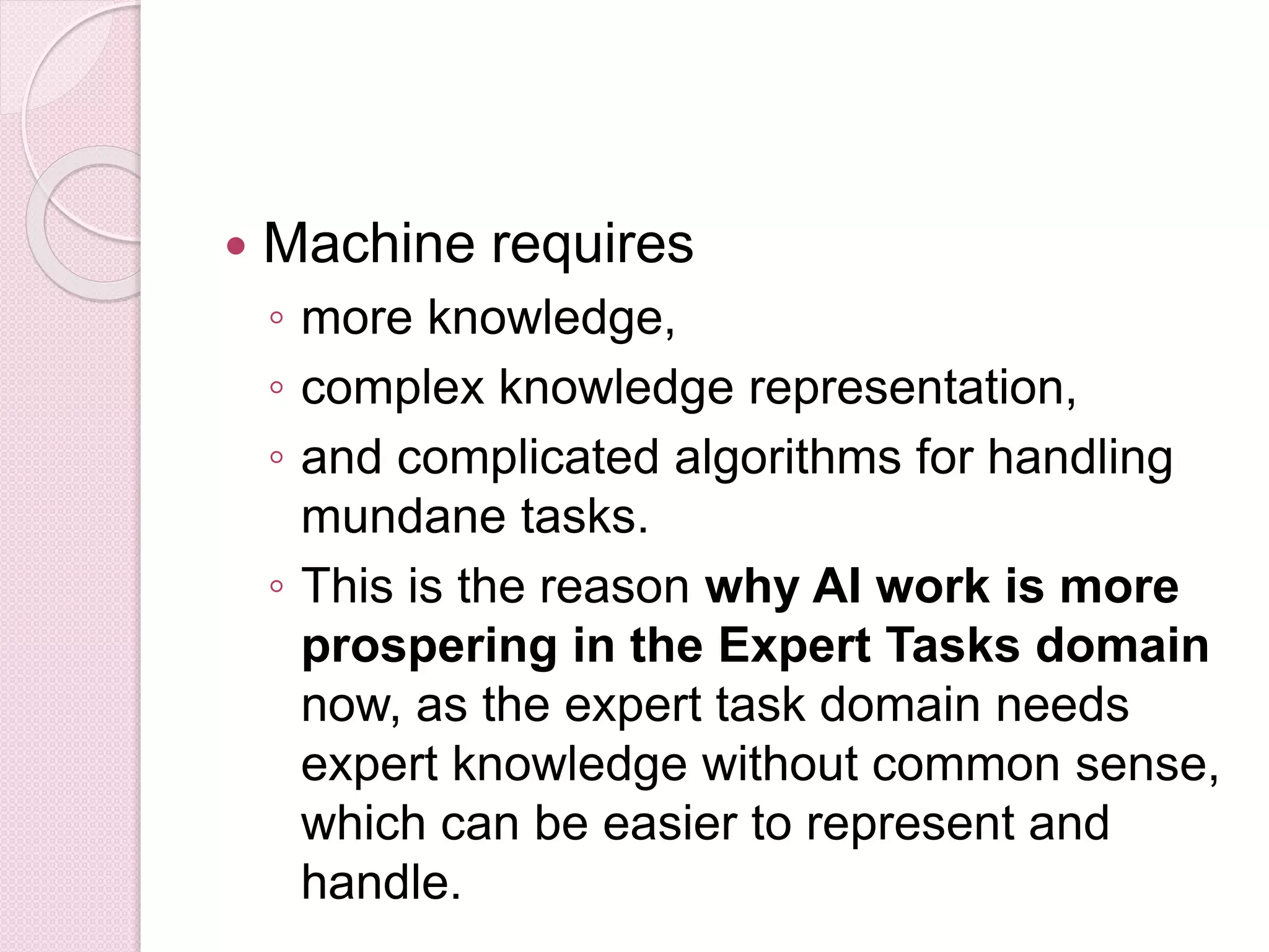  Machine requires
◦ more knowledge,
◦ complex knowledge representation,
◦ and complicated algorithms for handling
mundane tasks.
◦ This is the reason why AI work is more
prospering in the Expert Tasks domain
now, as the expert task domain needs
expert knowledge without common sense,
which can be easier to represent and
handle.
 