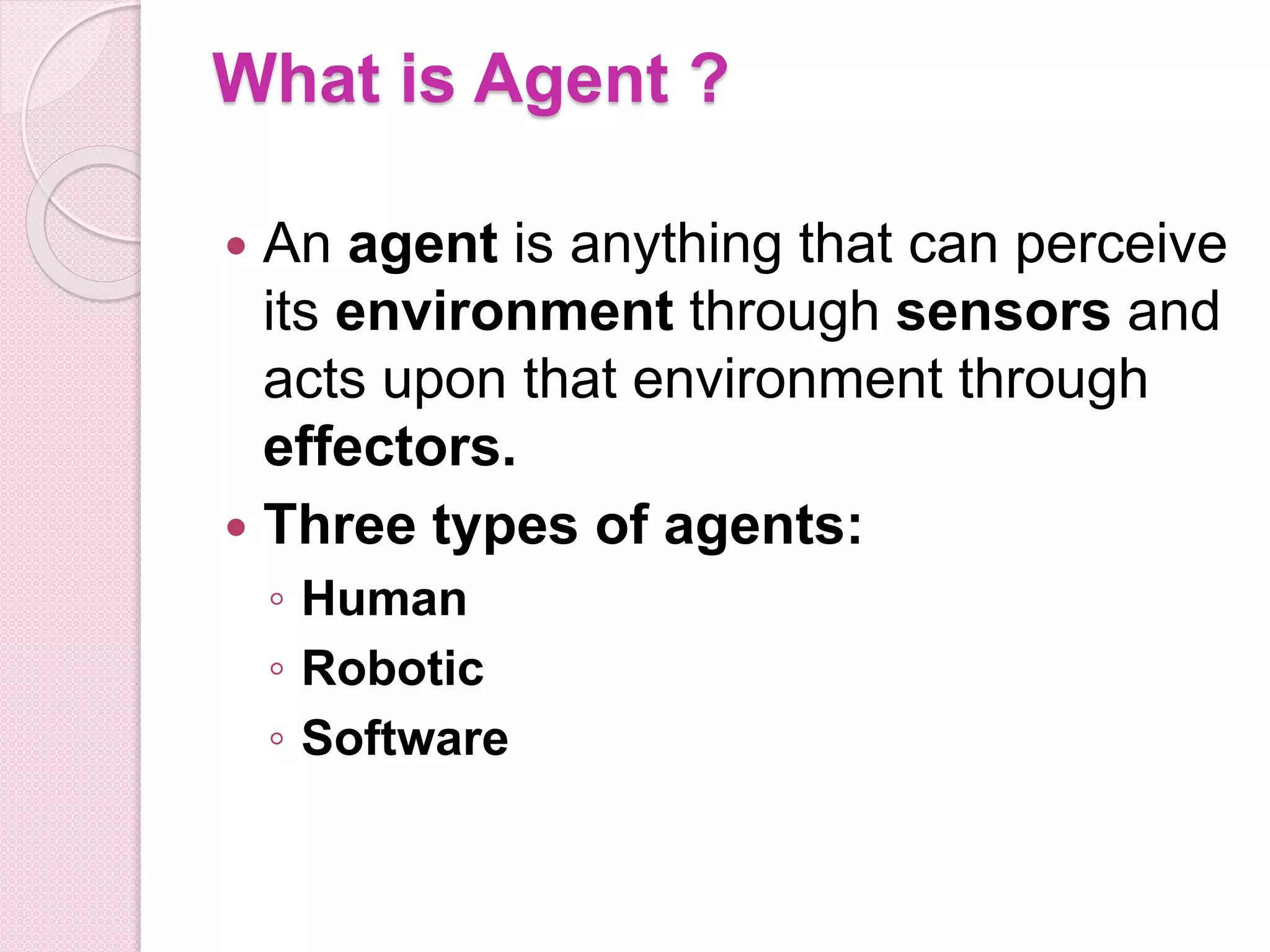 What is Agent ?
 An agent is anything that can perceive
its environment through sensors and
acts upon that environment through
effectors.
 Three types of agents:
◦ Human
◦ Robotic
◦ Software
 
