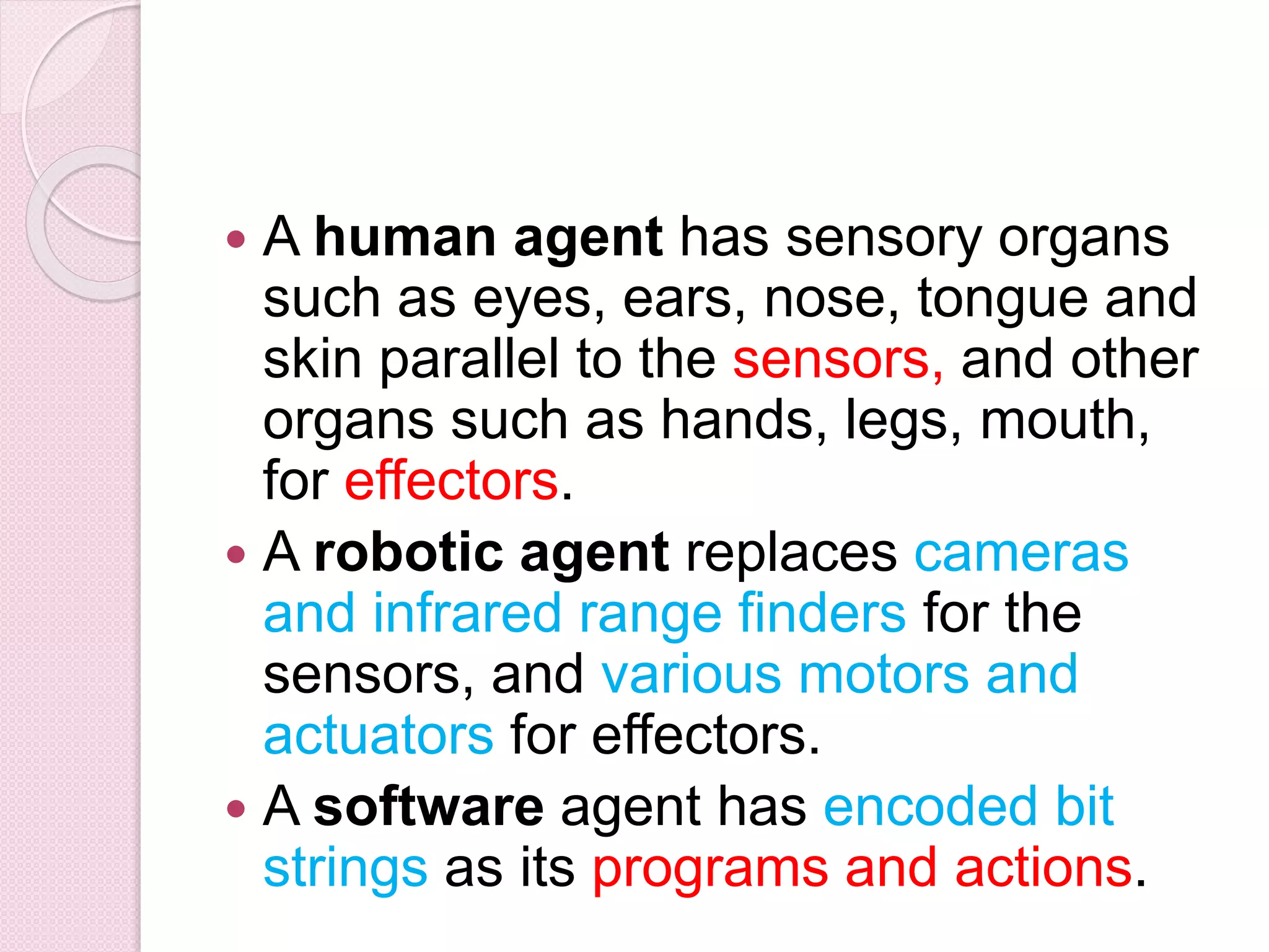  A human agent has sensory organs
such as eyes, ears, nose, tongue and
skin parallel to the sensors, and other
organs such as hands, legs, mouth,
for effectors.
 A robotic agent replaces cameras
and infrared range finders for the
sensors, and various motors and
actuators for effectors.
 A software agent has encoded bit
strings as its programs and actions.
 