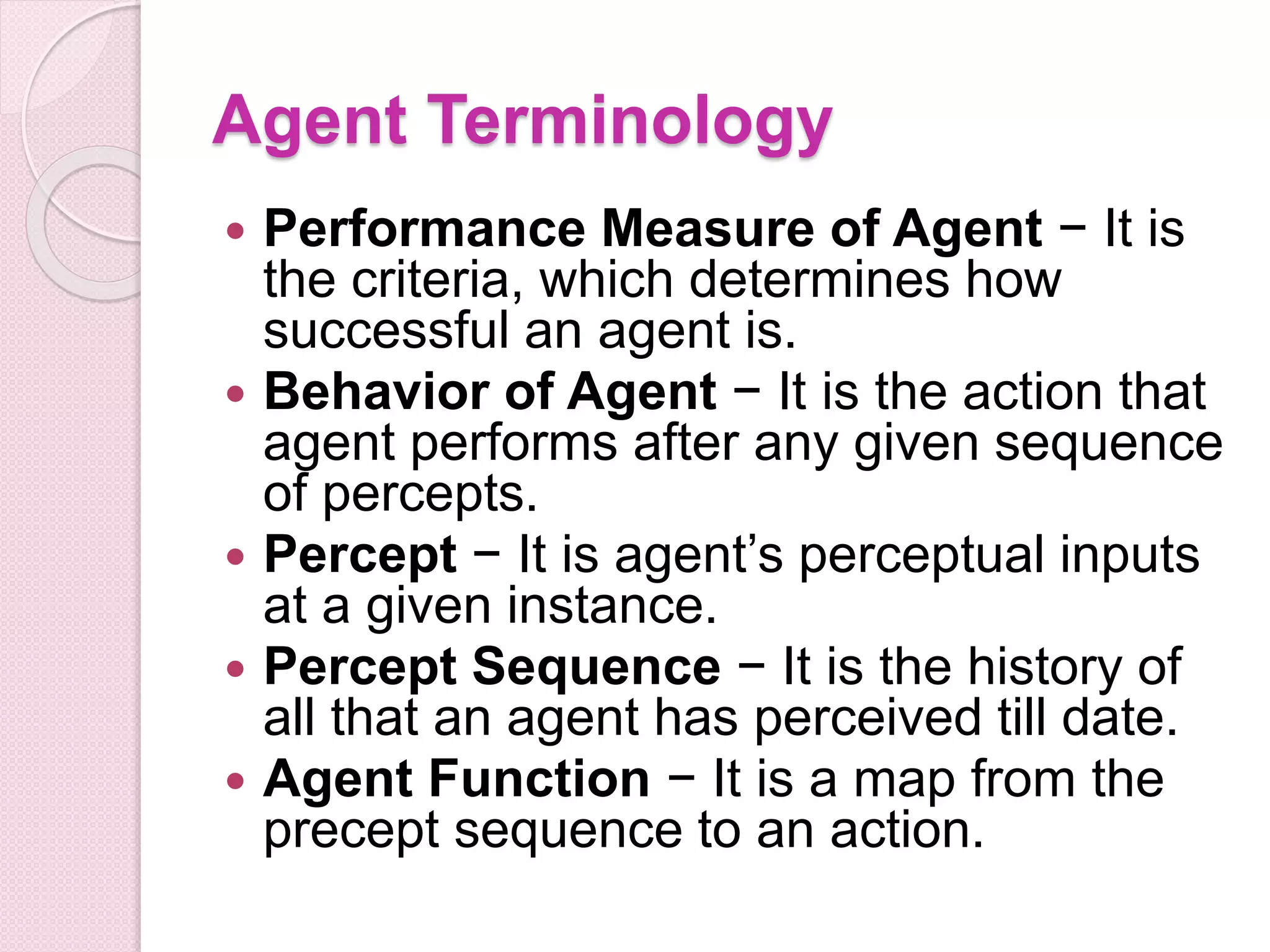 Agent Terminology
 Performance Measure of Agent − It is
the criteria, which determines how
successful an agent is.
 Behavior of Agent − It is the action that
agent performs after any given sequence
of percepts.
 Percept − It is agent’s perceptual inputs
at a given instance.
 Percept Sequence − It is the history of
all that an agent has perceived till date.
 Agent Function − It is a map from the
precept sequence to an action.
 
