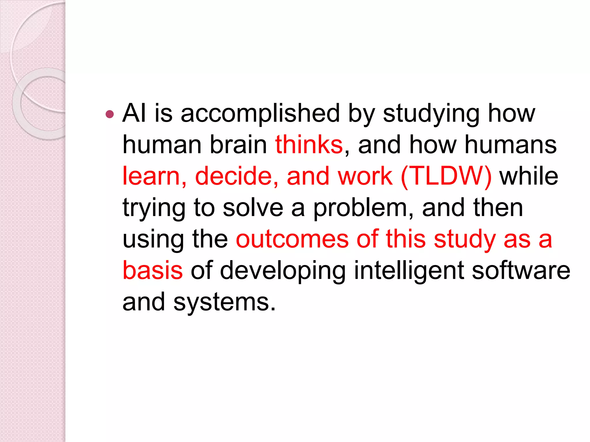  AI is accomplished by studying how
human brain thinks, and how humans
learn, decide, and work (TLDW) while
trying to solve a problem, and then
using the outcomes of this study as a
basis of developing intelligent software
and systems.
 