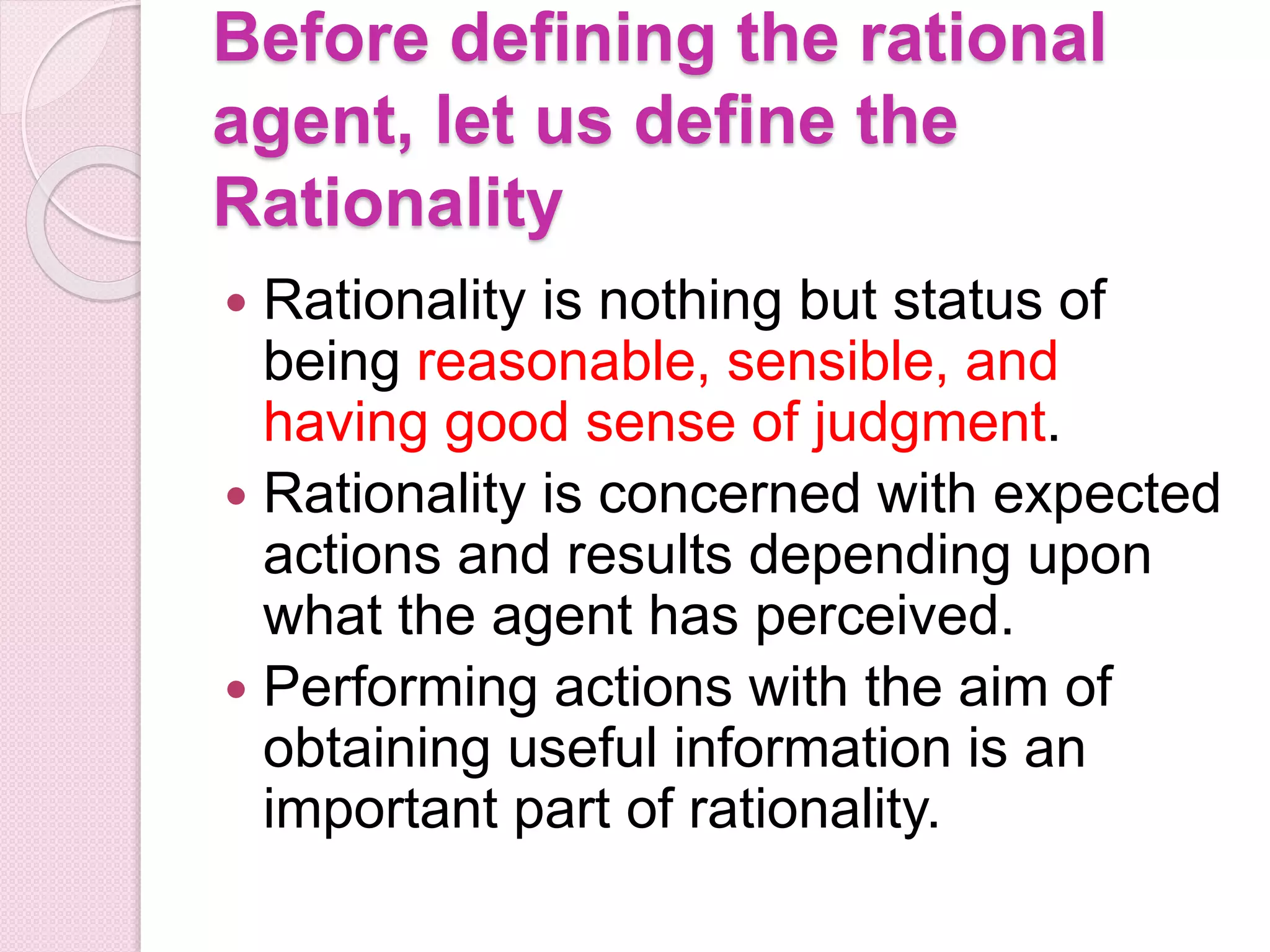 Before defining the rational
agent, let us define the
Rationality
 Rationality is nothing but status of
being reasonable, sensible, and
having good sense of judgment.
 Rationality is concerned with expected
actions and results depending upon
what the agent has perceived.
 Performing actions with the aim of
obtaining useful information is an
important part of rationality.
 