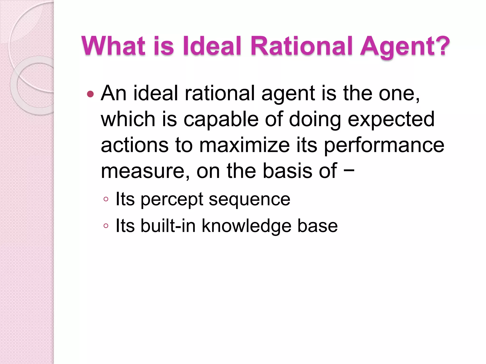 What is Ideal Rational Agent?
 An ideal rational agent is the one,
which is capable of doing expected
actions to maximize its performance
measure, on the basis of −
◦ Its percept sequence
◦ Its built-in knowledge base
 