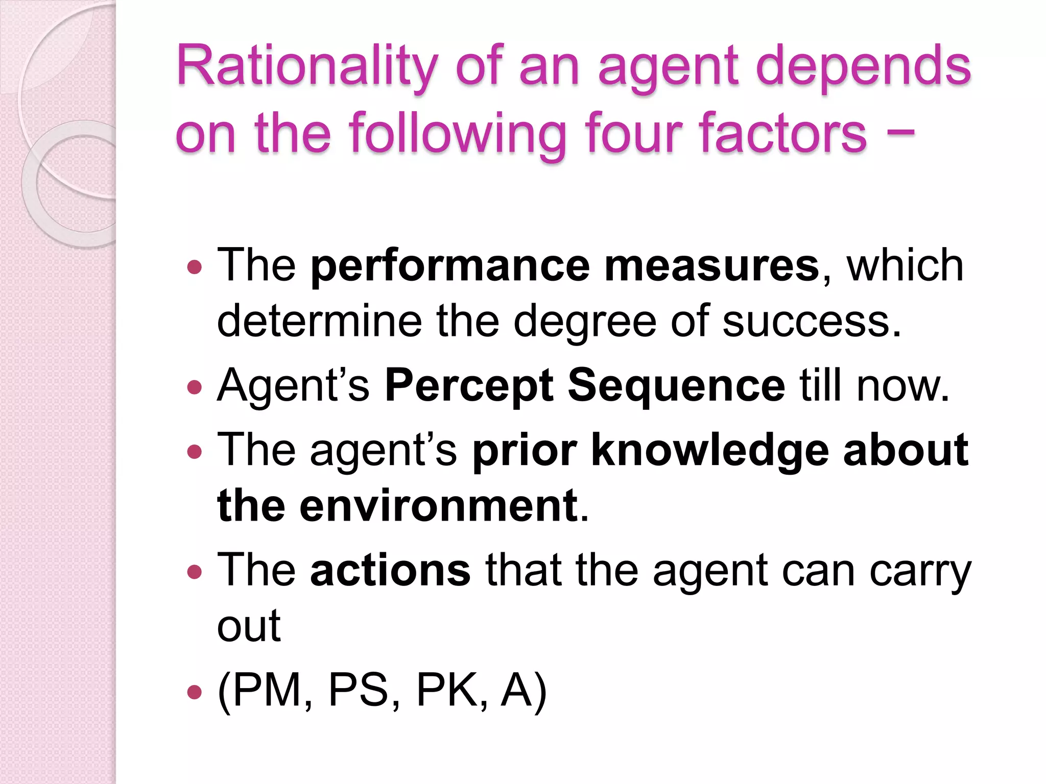 Rationality of an agent depends
on the following four factors −
 The performance measures, which
determine the degree of success.
 Agent’s Percept Sequence till now.
 The agent’s prior knowledge about
the environment.
 The actions that the agent can carry
out
 (PM, PS, PK, A)
 