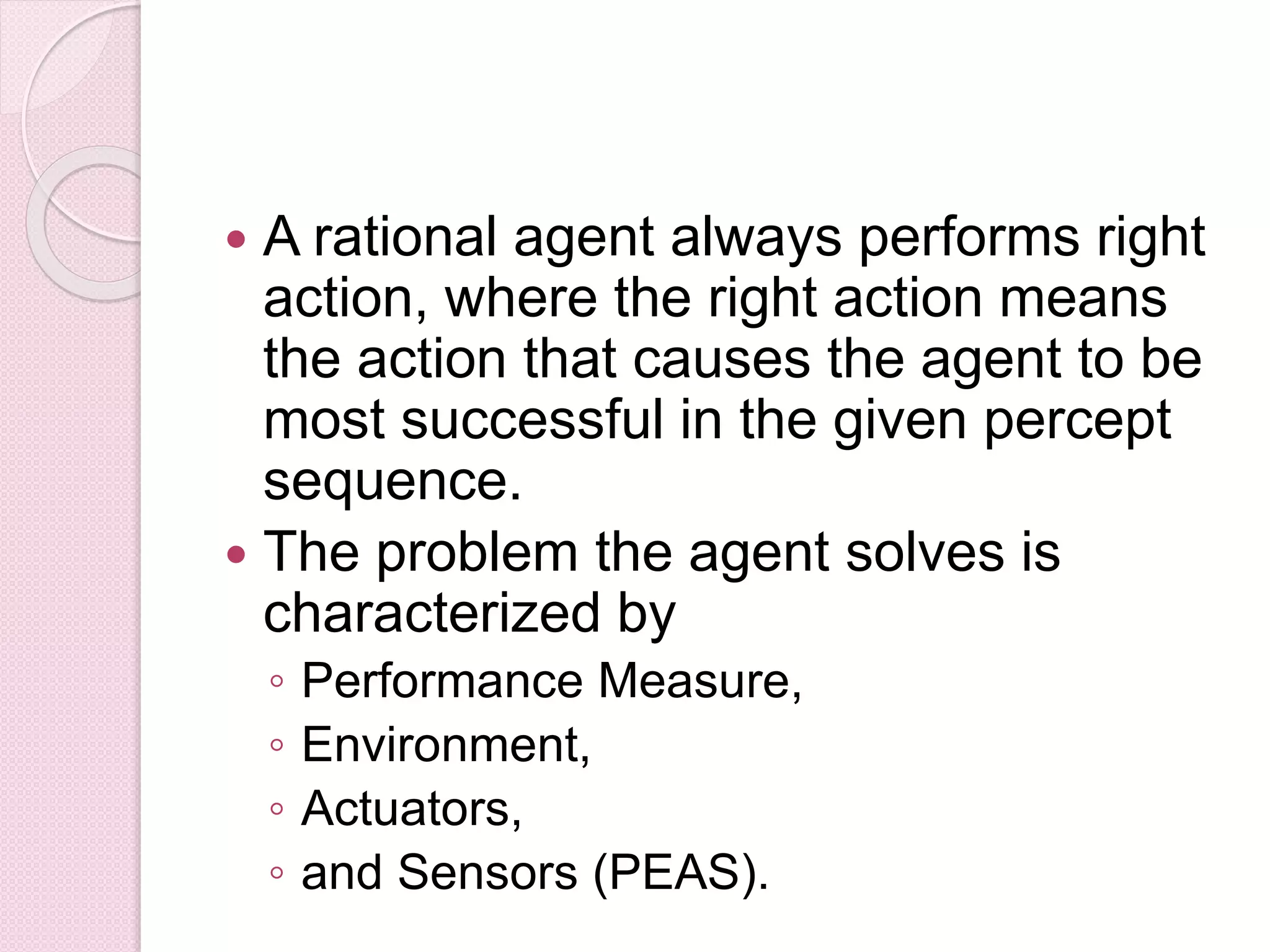 A rational agent always performs right
action, where the right action means
the action that causes the agent to be
most successful in the given percept
sequence.
 The problem the agent solves is
characterized by
◦ Performance Measure,
◦ Environment,
◦ Actuators,
◦ and Sensors (PEAS).
 