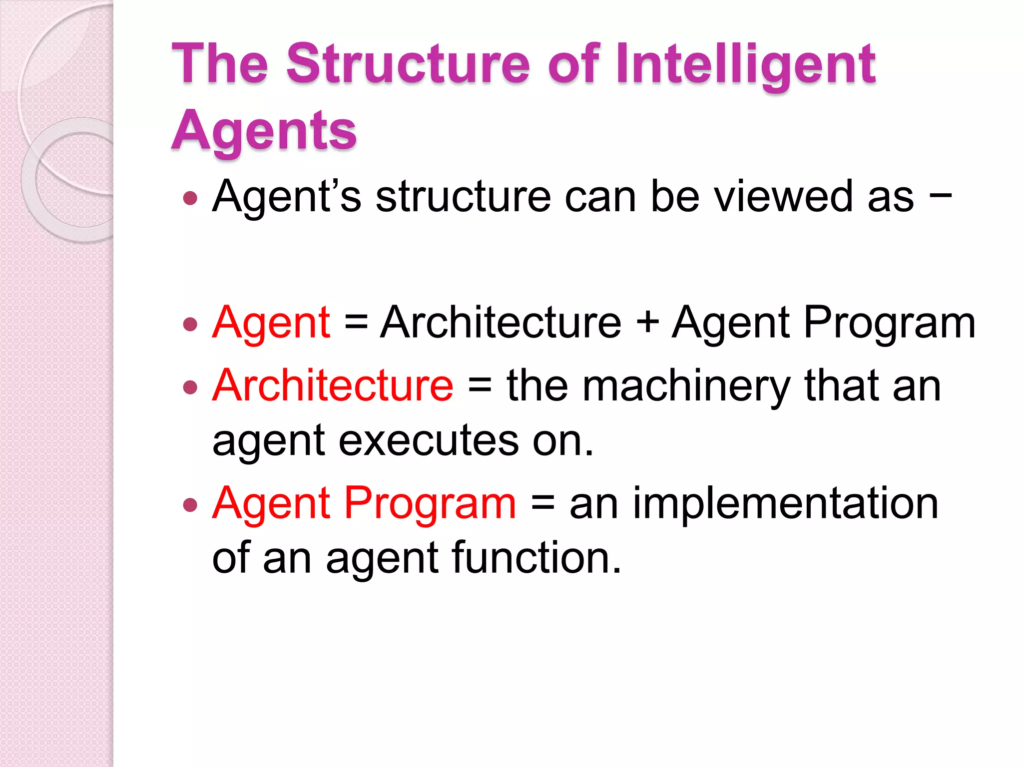 The Structure of Intelligent
Agents
 Agent’s structure can be viewed as −
 Agent = Architecture + Agent Program
 Architecture = the machinery that an
agent executes on.
 Agent Program = an implementation
of an agent function.
 