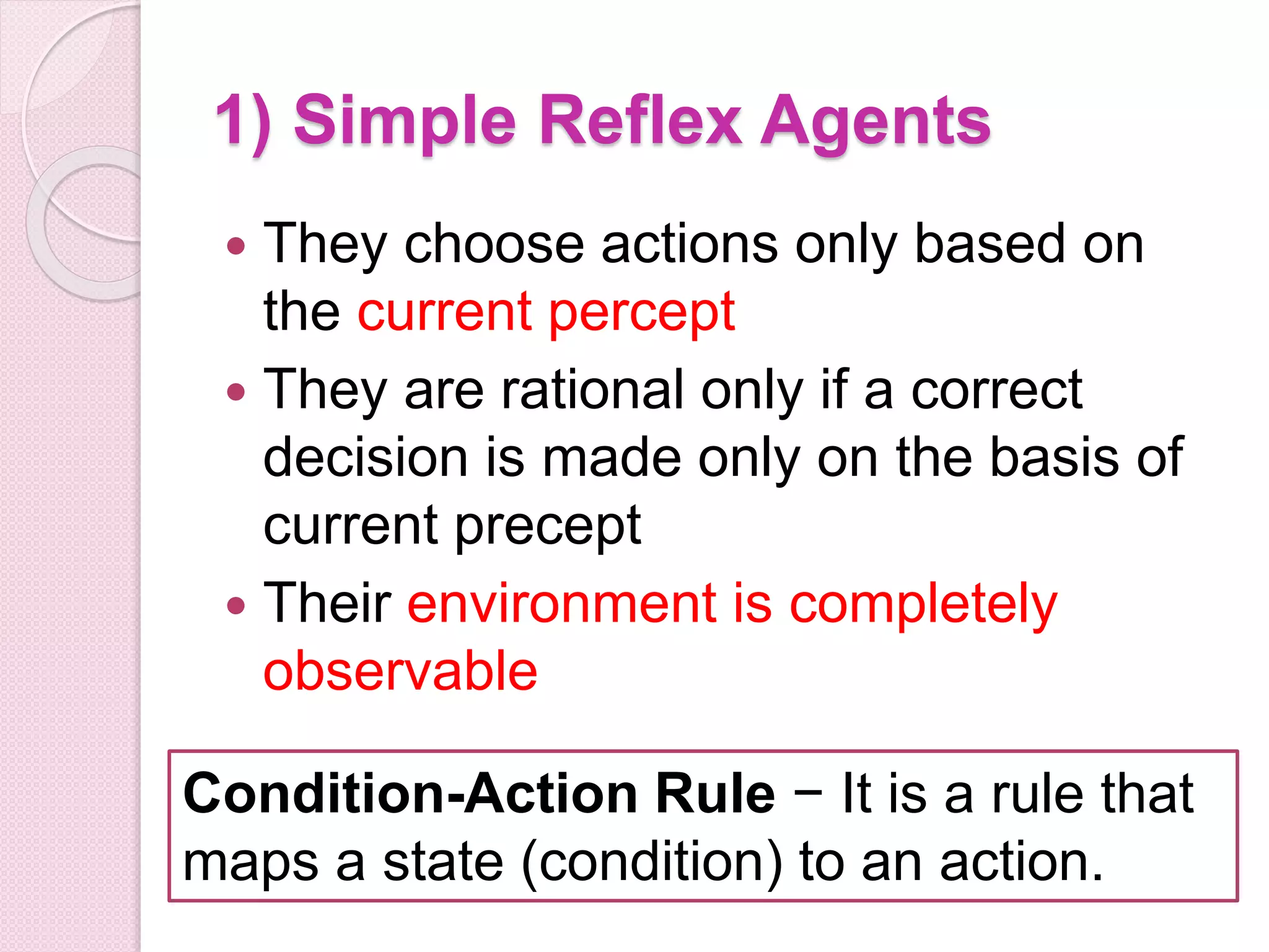 1) Simple Reflex Agents
 They choose actions only based on
the current percept
 They are rational only if a correct
decision is made only on the basis of
current precept
 Their environment is completely
observable
Condition-Action Rule − It is a rule that
maps a state (condition) to an action.
 