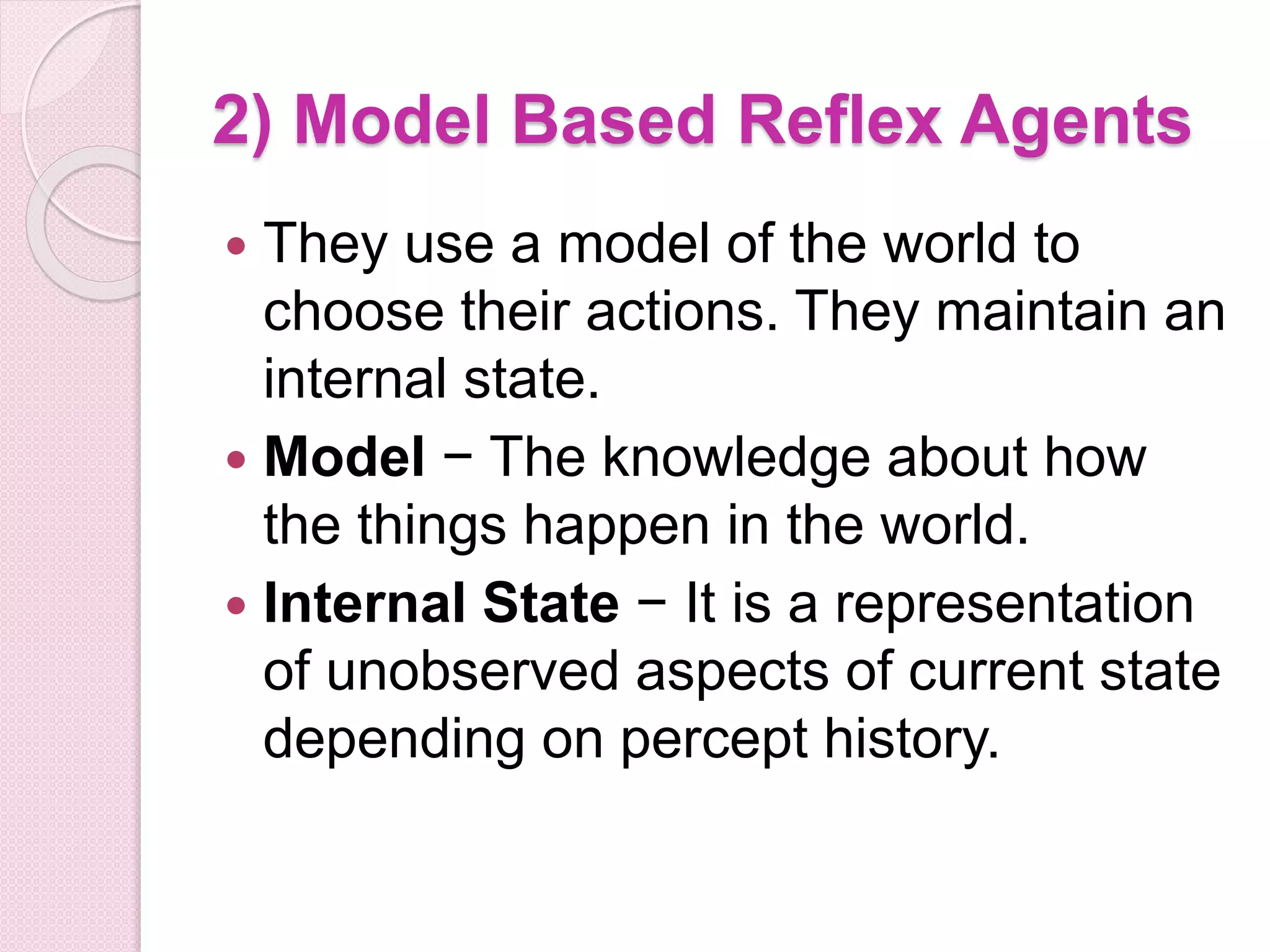 2) Model Based Reflex Agents
 They use a model of the world to
choose their actions. They maintain an
internal state.
 Model − The knowledge about how
the things happen in the world.
 Internal State − It is a representation
of unobserved aspects of current state
depending on percept history.
 