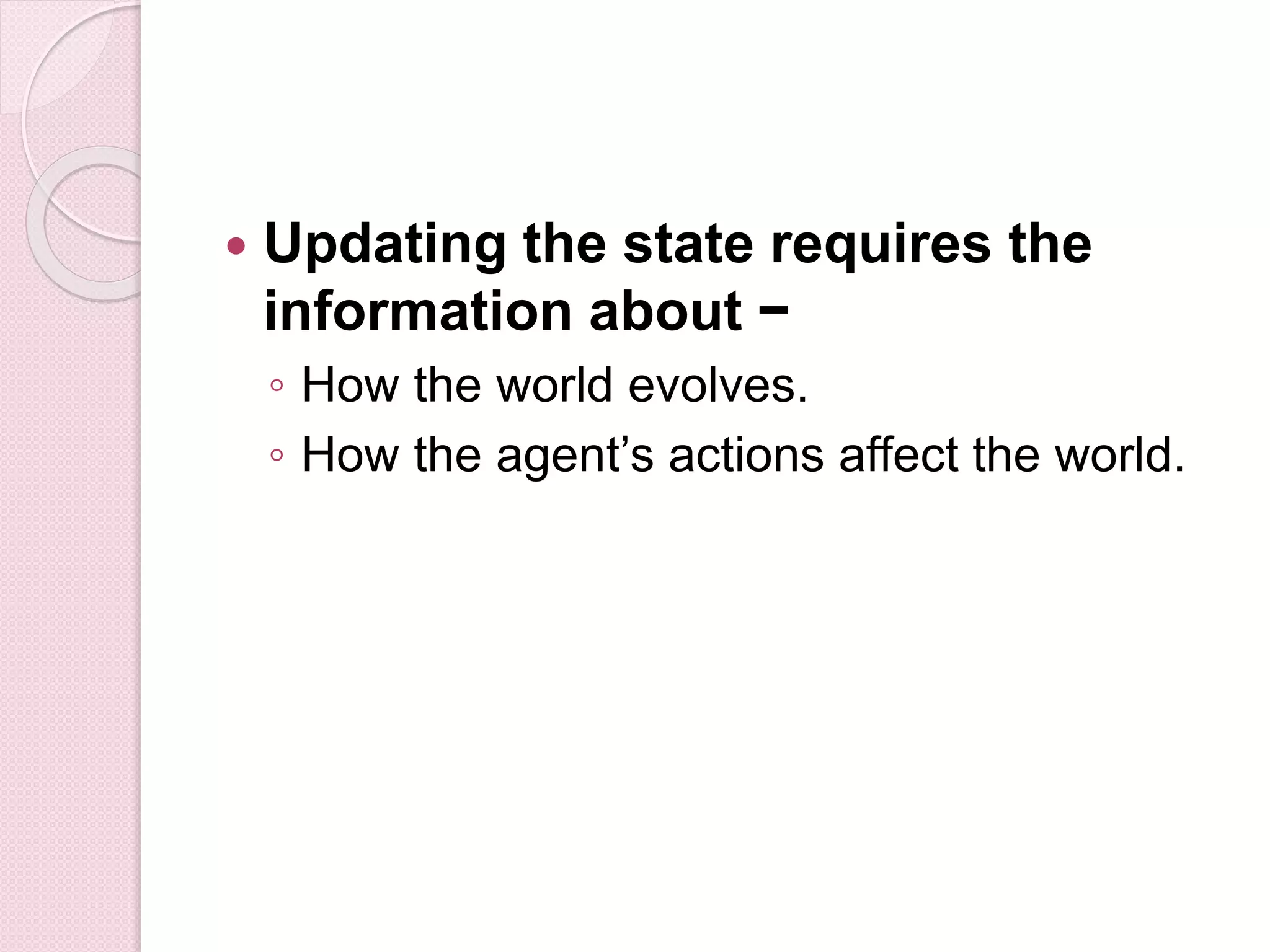  Updating the state requires the
information about −
◦ How the world evolves.
◦ How the agent’s actions affect the world.
 