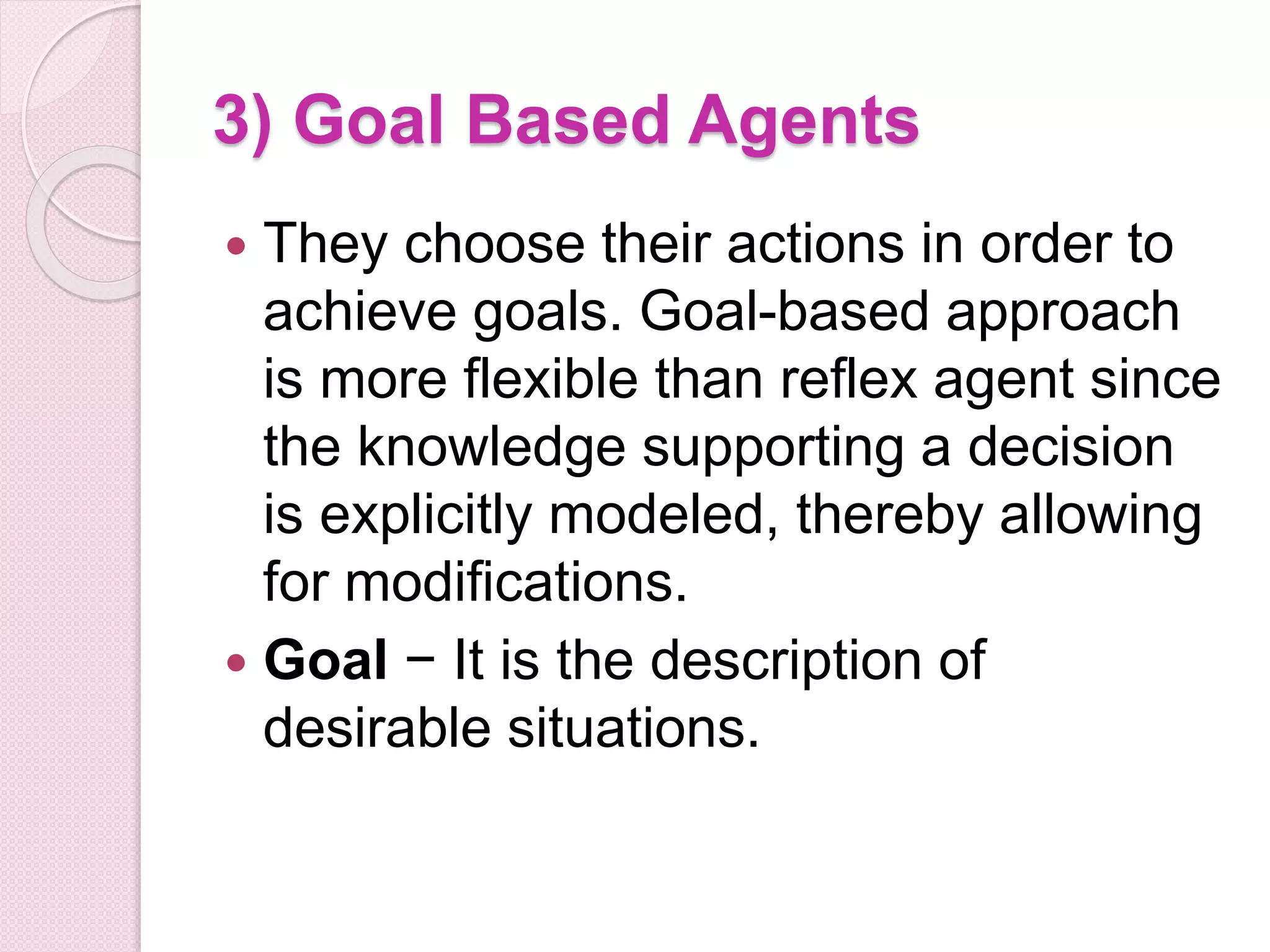 3) Goal Based Agents
 They choose their actions in order to
achieve goals. Goal-based approach
is more flexible than reflex agent since
the knowledge supporting a decision
is explicitly modeled, thereby allowing
for modifications.
 Goal − It is the description of
desirable situations.
 
