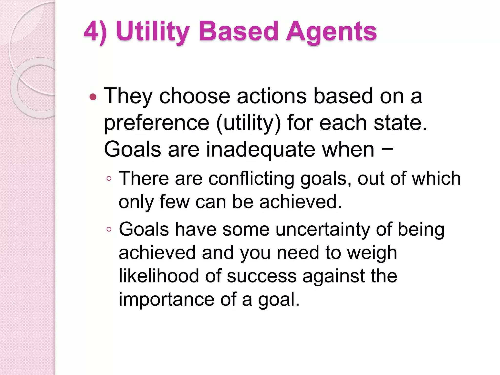 4) Utility Based Agents
 They choose actions based on a
preference (utility) for each state.
Goals are inadequate when −
◦ There are conflicting goals, out of which
only few can be achieved.
◦ Goals have some uncertainty of being
achieved and you need to weigh
likelihood of success against the
importance of a goal.
 
