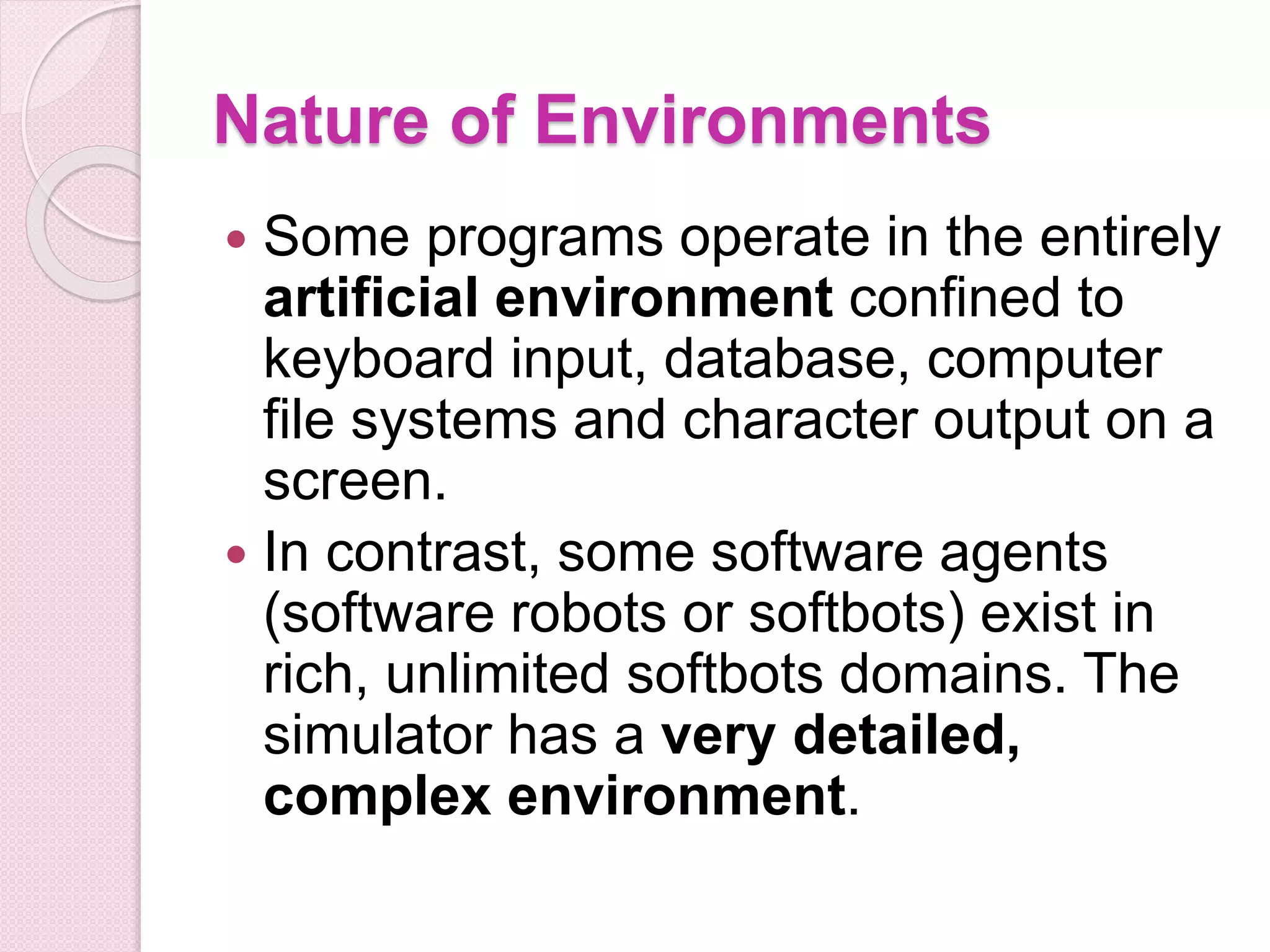 Nature of Environments
 Some programs operate in the entirely
artificial environment confined to
keyboard input, database, computer
file systems and character output on a
screen.
 In contrast, some software agents
(software robots or softbots) exist in
rich, unlimited softbots domains. The
simulator has a very detailed,
complex environment.
 