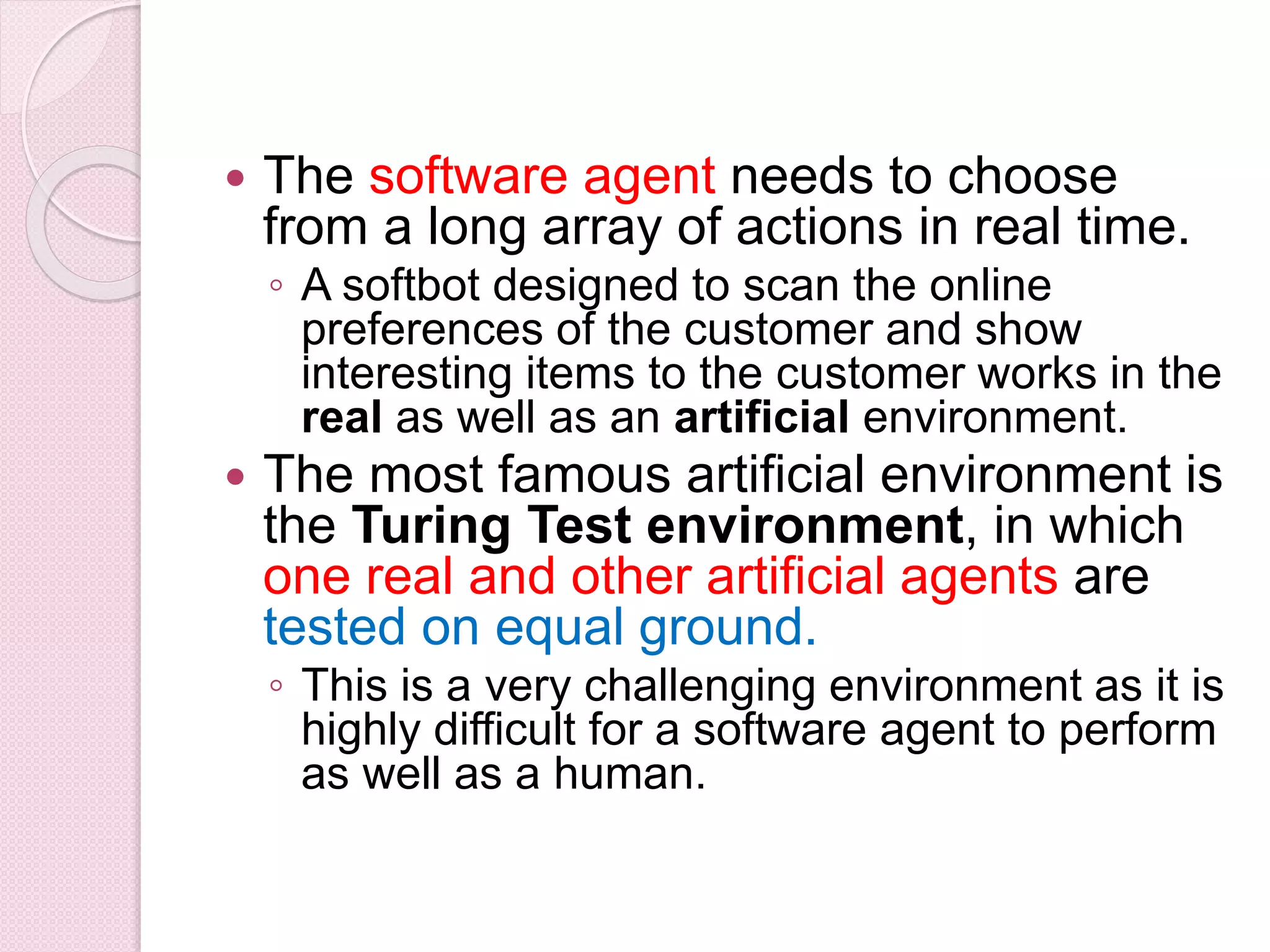  The software agent needs to choose
from a long array of actions in real time.
◦ A softbot designed to scan the online
preferences of the customer and show
interesting items to the customer works in the
real as well as an artificial environment.
 The most famous artificial environment is
the Turing Test environment, in which
one real and other artificial agents are
tested on equal ground.
◦ This is a very challenging environment as it is
highly difficult for a software agent to perform
as well as a human.
 