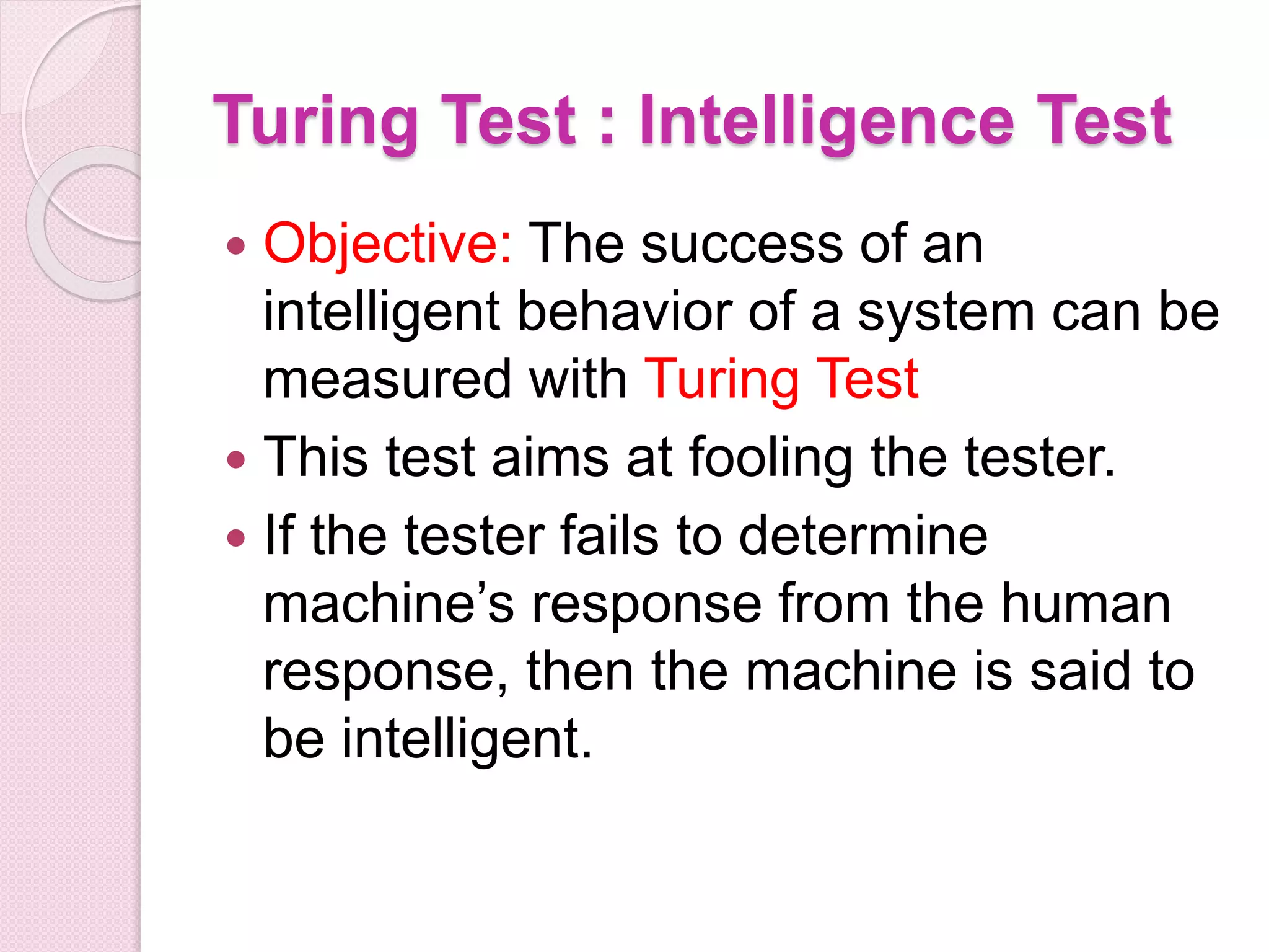 Turing Test : Intelligence Test
 Objective: The success of an
intelligent behavior of a system can be
measured with Turing Test
 This test aims at fooling the tester.
 If the tester fails to determine
machine’s response from the human
response, then the machine is said to
be intelligent.
 
