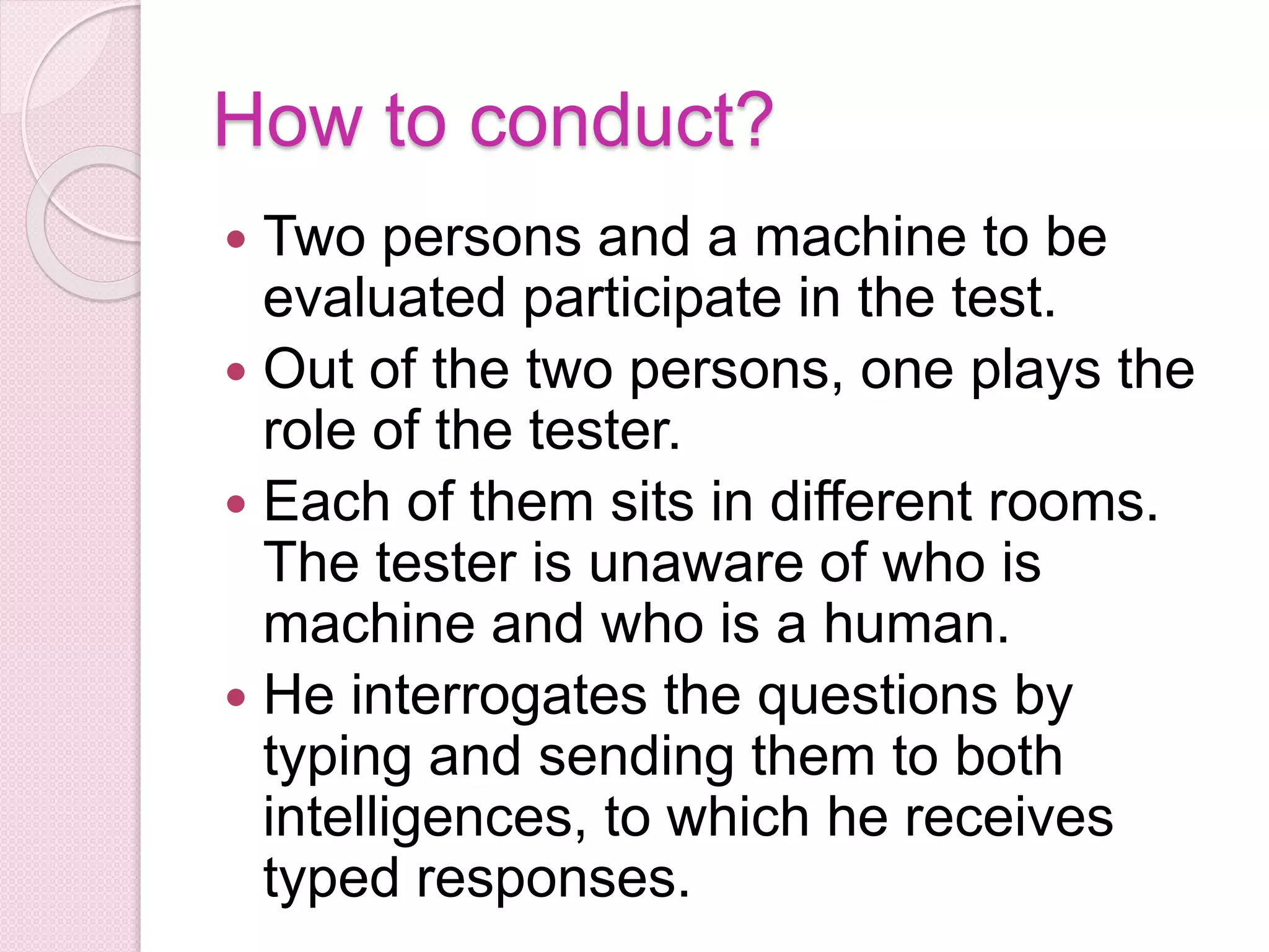 How to conduct?
 Two persons and a machine to be
evaluated participate in the test.
 Out of the two persons, one plays the
role of the tester.
 Each of them sits in different rooms.
The tester is unaware of who is
machine and who is a human.
 He interrogates the questions by
typing and sending them to both
intelligences, to which he receives
typed responses.
 
