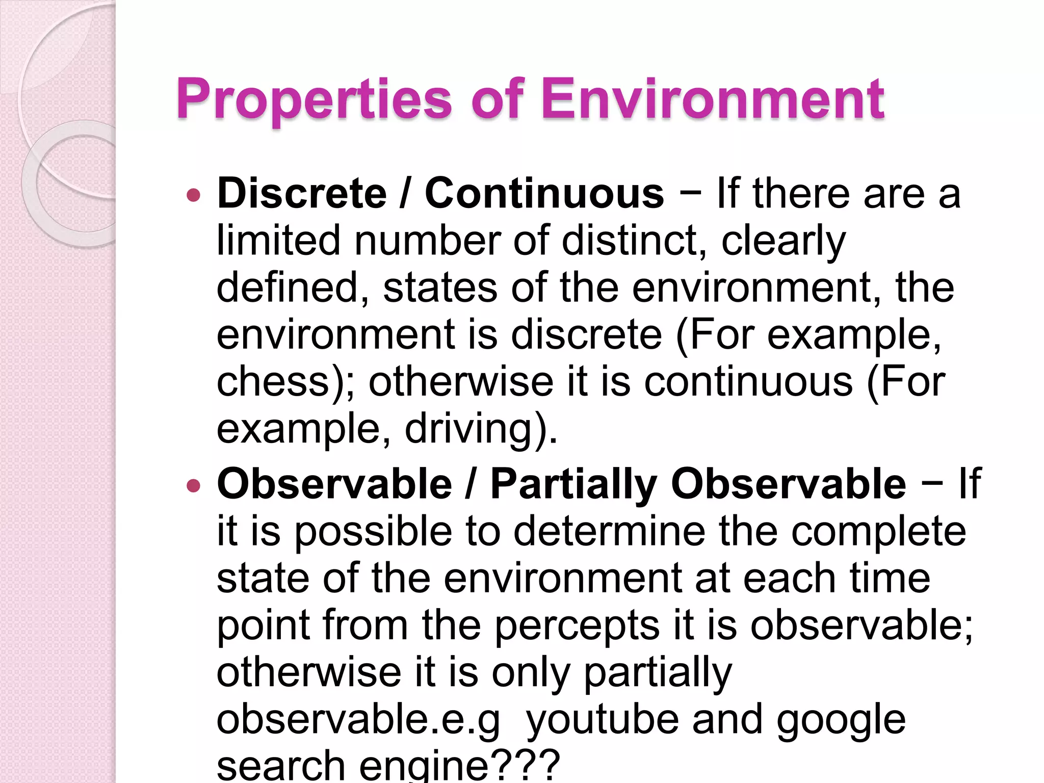 Properties of Environment
 Discrete / Continuous − If there are a
limited number of distinct, clearly
defined, states of the environment, the
environment is discrete (For example,
chess); otherwise it is continuous (For
example, driving).
 Observable / Partially Observable − If
it is possible to determine the complete
state of the environment at each time
point from the percepts it is observable;
otherwise it is only partially
observable.e.g youtube and google
search engine???
 