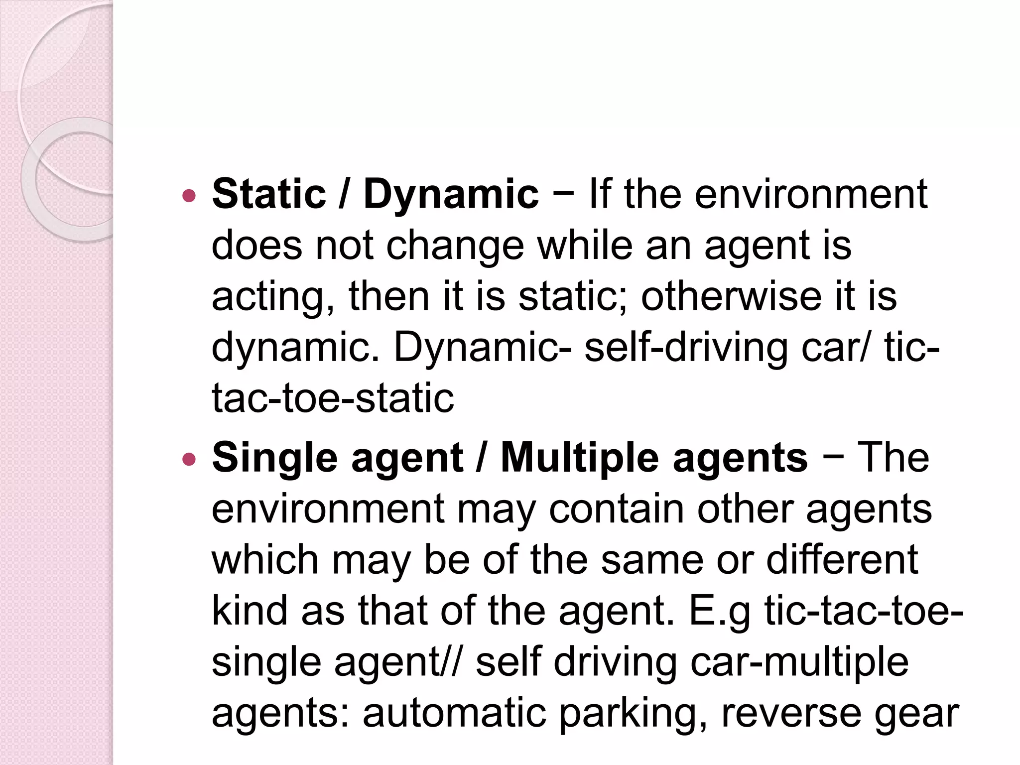  Static / Dynamic − If the environment
does not change while an agent is
acting, then it is static; otherwise it is
dynamic. Dynamic- self-driving car/ tic-
tac-toe-static
 Single agent / Multiple agents − The
environment may contain other agents
which may be of the same or different
kind as that of the agent. E.g tic-tac-toe-
single agent// self driving car-multiple
agents: automatic parking, reverse gear
 